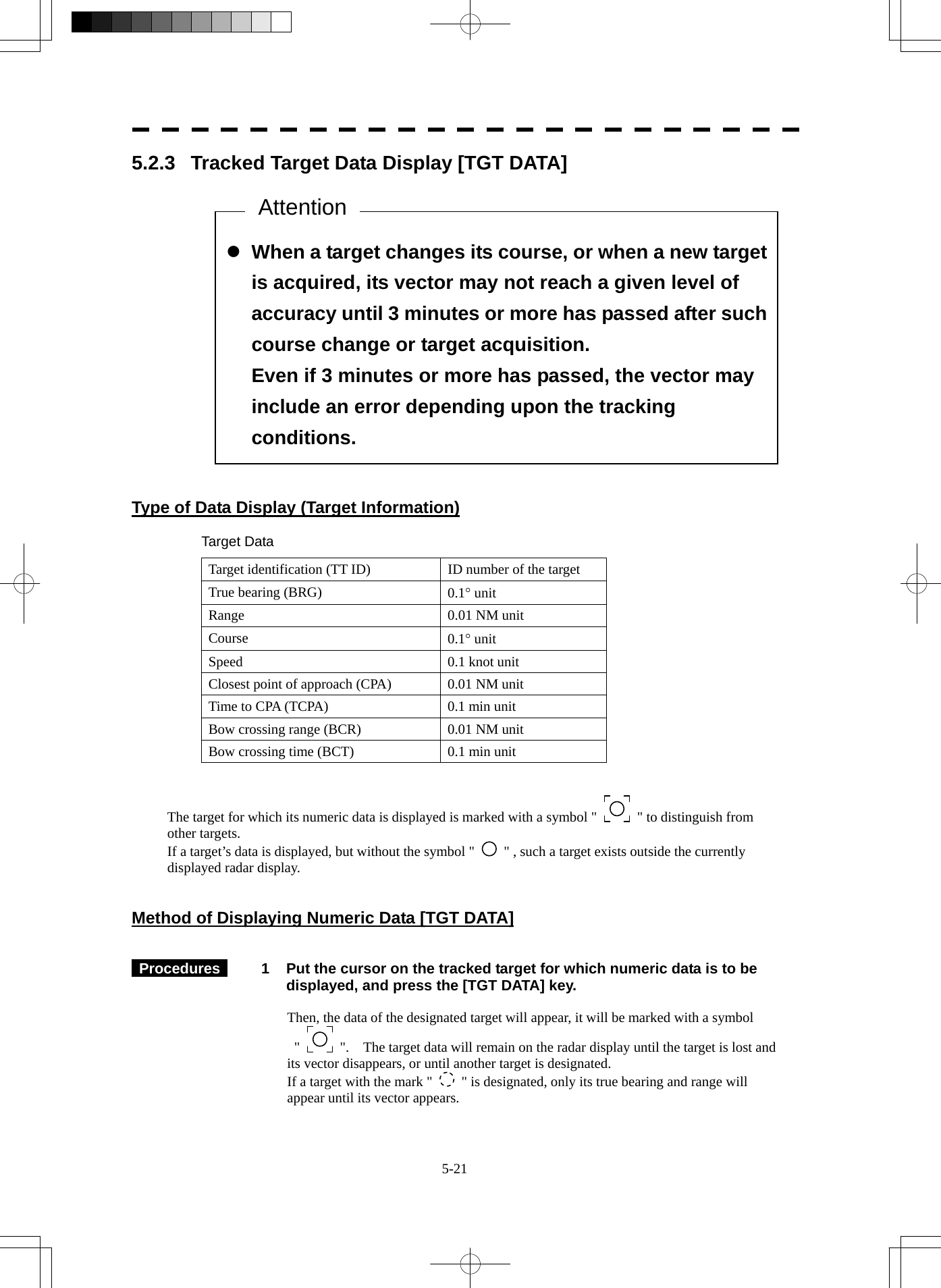  5-21  z When a target changes its course, or when a new target is acquired, its vector may not reach a given level of accuracy until 3 minutes or more has passed after such course change or target acquisition. Even if 3 minutes or more has passed, the vector may include an error depending upon the tracking conditions. 5.2.3  Tracked Target Data Display [TGT DATA]                     Type of Data Display (Target Information)  Target Data Target identification (TT ID)  ID number of the target True bearing (BRG)  0.1° unit Range 0.01 NM unit Course  0.1° unit Speed  0.1 knot unit Closest point of approach (CPA)  0.01 NM unit Time to CPA (TCPA)  0.1 min unit Bow crossing range (BCR)  0.01 NM unit Bow crossing time (BCT)  0.1 min unit   The target for which its numeric data is displayed is marked with a symbol &quot;    &quot; to distinguish from other targets. If a target’s data is displayed, but without the symbol &quot;   &quot; , such a target exists outside the currently displayed radar display.   Method of Displaying Numeric Data [TGT DATA]    Procedures   1  Put the cursor on the tracked target for which numeric data is to be displayed, and press the [TGT DATA] key.  Then, the data of the designated target will appear, it will be marked with a symbol   &quot;    &quot;.    The target data will remain on the radar display until the target is lost and its vector disappears, or until another target is designated. If a target with the mark &quot;   &quot; is designated, only its true bearing and range will appear until its vector appears. Attention 