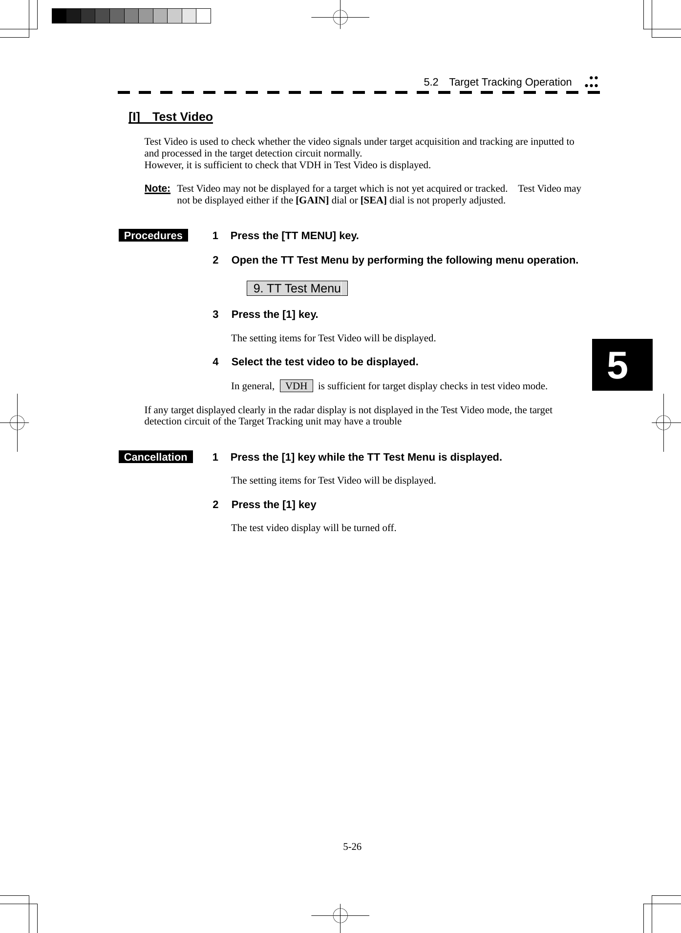  5-26 5.2   Target Tracking Operation yyyyy5 [I]  Test Video  Test Video is used to check whether the video signals under target acquisition and tracking are inputted to and processed in the target detection circuit normally. However, it is sufficient to check that VDH in Test Video is displayed.  Note: Test Video may not be displayed for a target which is not yet acquired or tracked.    Test Video may not be displayed either if the [GAIN] dial or [SEA] dial is not properly adjusted.    Procedures   1  Press the [TT MENU] key.  2  Open the TT Test Menu by performing the following menu operation.            9. TT Test Menu    3  Press the [1] key.  The setting items for Test Video will be displayed.  4  Select the test video to be displayed.  In general,    VDH    is sufficient for target display checks in test video mode.  If any target displayed clearly in the radar display is not displayed in the Test Video mode, the target detection circuit of the Target Tracking unit may have a trouble    Cancellation   1  Press the [1] key while the TT Test Menu is displayed.  The setting items for Test Video will be displayed.  2  Press the [1] key  The test video display will be turned off.   