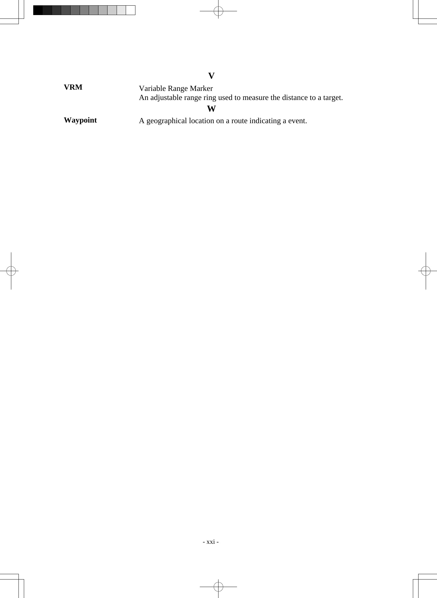  - xxi - V VRM  Variable Range Marker An adjustable range ring used to measure the distance to a target. W Waypoint  A geographical location on a route indicating a event.    