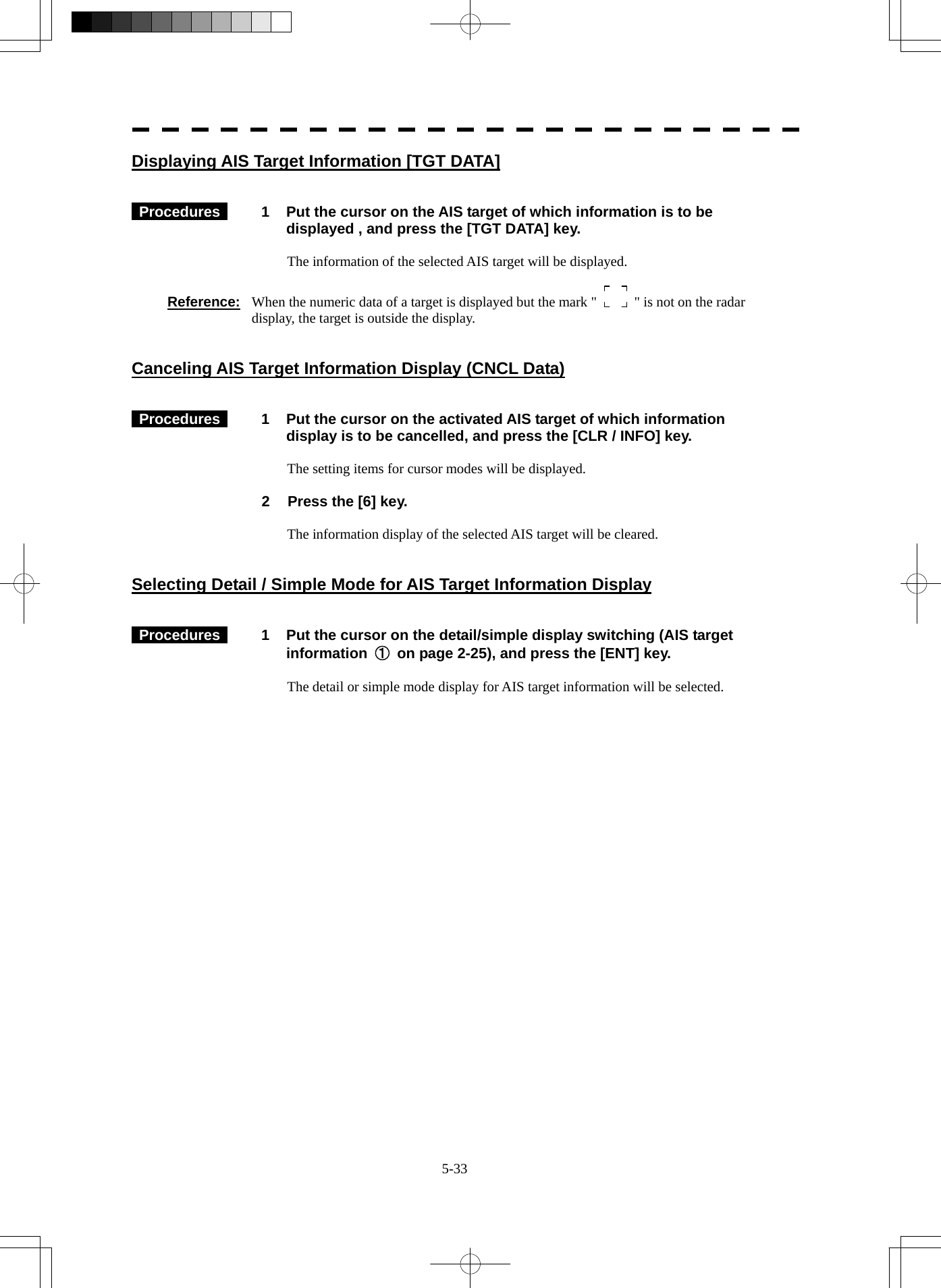  5-33 Displaying AIS Target Information [TGT DATA]    Procedures   1  Put the cursor on the AIS target of which information is to be displayed , and press the [TGT DATA] key.  The information of the selected AIS target will be displayed.  Reference:  When the numeric data of a target is displayed but the mark &quot;    &quot; is not on the radar display, the target is outside the display.   Canceling AIS Target Information Display (CNCL Data)    Procedures   1  Put the cursor on the activated AIS target of which information display is to be cancelled, and press the [CLR / INFO] key.  The setting items for cursor modes will be displayed.  2  Press the [6] key.  The information display of the selected AIS target will be cleared.   Selecting Detail / Simple Mode for AIS Target Information Display    Procedures   1  Put the cursor on the detail/simple display switching (AIS target information  ①  on page 2-25), and press the [ENT] key.  The detail or simple mode display for AIS target information will be selected.   