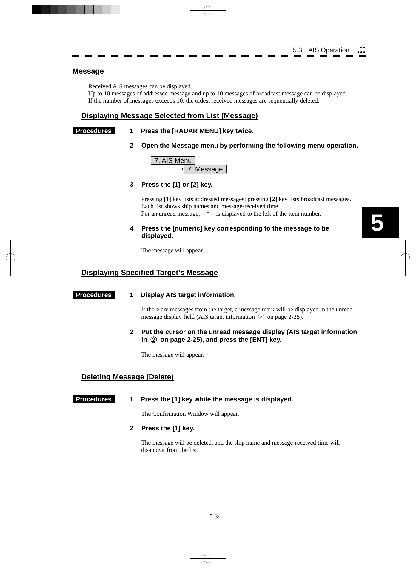  5-34 5.3   AIS Operation yyyyy5 Message  Received AIS messages can be displayed. Up to 10 messages of addressed message and up to 10 messages of broadcast message can be displayed. If the number of messages exceeds 10, the oldest received messages are sequentially deleted.  Displaying Message Selected from List (Message)   Procedures   1  Press the [RADAR MENU] key twice.  2  Open the Message menu by performing the following menu operation.      7. AIS Menu      → 7. Message   3  Press the [1] or [2] key.  Pressing [1] key lists addressed messages; pressing [2] key lists broadcast messages. Each list shows ship names and message-received time. For an unread message,    *    is displayed to the left of the item number.  4  Press the [numeric] key corresponding to the message to be displayed.  The message will appear.   Displaying Specified Target&apos;s Message    Procedures   1  Display AIS target information.  If there are messages from the target, a message mark will be displayed in the unread message display field (AIS target information  ②  on page 2-25).  2  Put the cursor on the unread message display (AIS target information in  ②  on page 2-25), and press the [ENT] key.  The message will appear.   Deleting Message (Delete)    Procedures   1  Press the [1] key while the message is displayed.  The Confirmation Window will appear.  2  Press the [1] key.  The message will be deleted, and the ship name and message-received time will disappear from the list.   