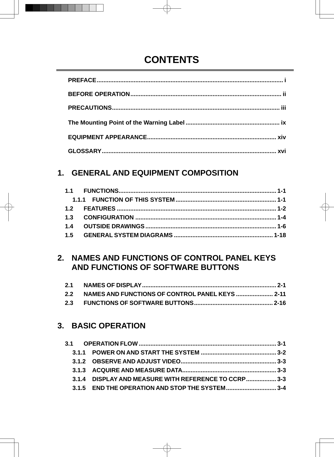   CONTENTS   PREFACE............................................................................................................... i  BEFORE OPERATION.......................................................................................... ii  PRECAUTIONS.................................................................................................... iii  The Mounting Point of the Warning Label ........................................................ ix  EQUIPMENT APPEARANCE............................................................................. xiv  GLOSSARY........................................................................................................ xvi   1.  GENERAL AND EQUIPMENT COMPOSITION  1.1 FUNCTIONS.............................................................................................. 1-1 1.1.1 FUNCTION OF THIS SYSTEM............................................................ 1-1 1.2 FEATURES ............................................................................................... 1-2 1.3 CONFIGURATION .................................................................................... 1-4 1.4 OUTSIDE DRAWINGS.............................................................................. 1-6 1.5 GENERAL SYSTEM DIAGRAMS ........................................................... 1-18   2.  NAMES AND FUNCTIONS OF CONTROL PANEL KEYS AND FUNCTIONS OF SOFTWARE BUTTONS  2.1 NAMES OF DISPLAY................................................................................ 2-1 2.2 NAMES AND FUNCTIONS OF CONTROL PANEL KEYS ...................... 2-11 2.3 FUNCTIONS OF SOFTWARE BUTTONS............................................... 2-16   3. BASIC OPERATION  3.1 OPERATION FLOW ..................................................................................3-1 3.1.1 POWER ON AND START THE SYSTEM ............................................. 3-2 3.1.2 OBSERVE AND ADJUST VIDEO......................................................... 3-3 3.1.3 ACQUIRE AND MEASURE DATA........................................................ 3-3 3.1.4 DISPLAY AND MEASURE WITH REFERENCE TO CCRP.................. 3-3 3.1.5 END THE OPERATION AND STOP THE SYSTEM.............................. 3-4 