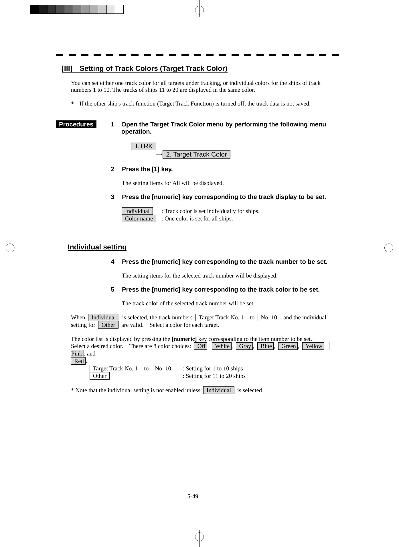  5-49 [III]    Setting of Track Colors (Target Track Color)  You can set either one track color for all targets under tracking, or individual colors for the ships of track numbers 1 to 10. The tracks of ships 11 to 20 are displayed in the same color.  *    If the other ship&apos;s track function (Target Track Function) is turned off, the track data is not saved.    Procedures   1  Open the Target Track Color menu by performing the following menu operation.      T.TRK      → 2. Target Track Color    2  Press the [1] key.  The setting items for All will be displayed.  3  Press the [numeric] key corresponding to the track display to be set.    Individual    : Track color is set individually for ships.   Color name    : One color is set for all ships.    Individual setting  4  Press the [numeric] key corresponding to the track number to be set.  The setting items for the selected track number will be displayed.  5  Press the [numeric] key corresponding to the track color to be set.  The track color of the selected track number will be set.  When    Individual    is selected, the track numbers    Target Track No. 1    to    No. 10    and the individual setting for    Other    are valid.    Select a color for each target.  The color list is displayed by pressing the [numeric] key corresponding to the item number to be set.   Select a desired color.    There are 8 color choices:    Off ,    White ,    Gray ,    Blue ,    Green ,    Yellow ,   Pink , and  Red .   Target Track No. 1    to    No. 10    : Setting for 1 to 10 ships   Other    : Setting for 11 to 20 ships  * Note that the individual setting is not enabled unless    Individual    is selected. 