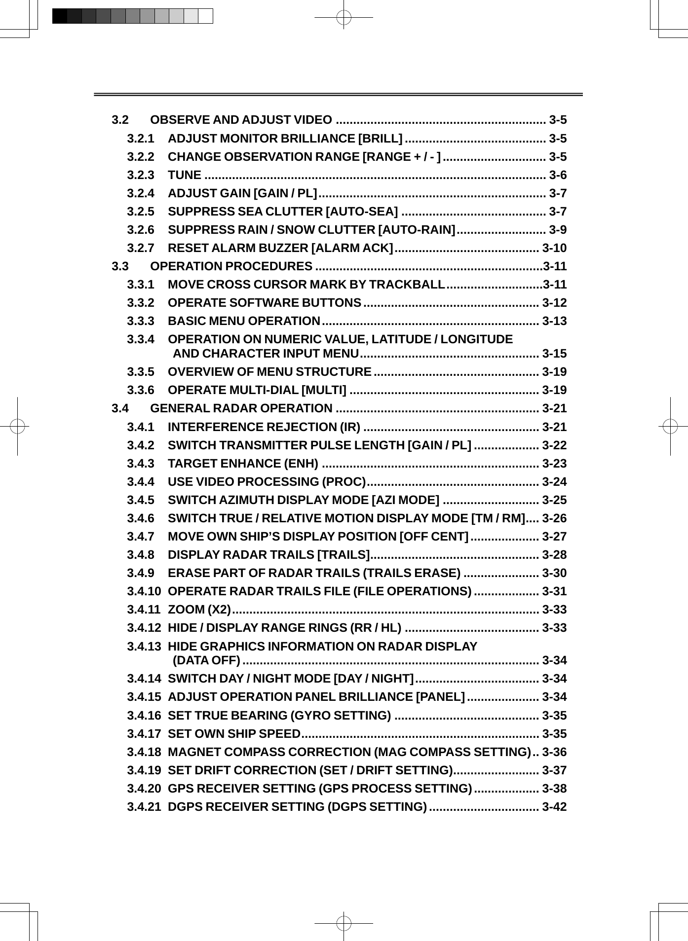   3.2 OBSERVE AND ADJUST VIDEO ............................................................. 3-5 3.2.1 ADJUST MONITOR BRILLIANCE [BRILL]......................................... 3-5 3.2.2 CHANGE OBSERVATION RANGE [RANGE + / - ].............................. 3-5 3.2.3 TUNE ................................................................................................... 3-6 3.2.4 ADJUST GAIN [GAIN / PL].................................................................. 3-7 3.2.5 SUPPRESS SEA CLUTTER [AUTO-SEA] .......................................... 3-7 3.2.6 SUPPRESS RAIN / SNOW CLUTTER [AUTO-RAIN].......................... 3-9 3.2.7 RESET ALARM BUZZER [ALARM ACK].......................................... 3-10 3.3 OPERATION PROCEDURES ..................................................................3-11 3.3.1 MOVE CROSS CURSOR MARK BY TRACKBALL............................3-11 3.3.2 OPERATE SOFTWARE BUTTONS................................................... 3-12 3.3.3 BASIC MENU OPERATION............................................................... 3-13 3.3.4 OPERATION ON NUMERIC VALUE, LATITUDE / LONGITUDE  AND CHARACTER INPUT MENU.................................................... 3-15 3.3.5 OVERVIEW OF MENU STRUCTURE................................................ 3-19 3.3.6 OPERATE MULTI-DIAL [MULTI] ....................................................... 3-19 3.4 GENERAL RADAR OPERATION ........................................................... 3-21 3.4.1 INTERFERENCE REJECTION (IR) ................................................... 3-21 3.4.2 SWITCH TRANSMITTER PULSE LENGTH [GAIN / PL] ................... 3-22 3.4.3 TARGET ENHANCE (ENH) ............................................................... 3-23 3.4.4 USE VIDEO PROCESSING (PROC).................................................. 3-24 3.4.5 SWITCH AZIMUTH DISPLAY MODE [AZI MODE] ............................ 3-25 3.4.6 SWITCH TRUE / RELATIVE MOTION DISPLAY MODE [TM / RM].... 3-26 3.4.7 MOVE OWN SHIP’S DISPLAY POSITION [OFF CENT].................... 3-27 3.4.8 DISPLAY RADAR TRAILS [TRAILS]................................................. 3-28 3.4.9 ERASE PART OF RADAR TRAILS (TRAILS ERASE) ...................... 3-30 3.4.10 OPERATE RADAR TRAILS FILE (FILE OPERATIONS) ................... 3-31 3.4.11 ZOOM (X2)......................................................................................... 3-33 3.4.12 HIDE / DISPLAY RANGE RINGS (RR / HL) ....................................... 3-33 3.4.13 HIDE GRAPHICS INFORMATION ON RADAR DISPLAY  (DATA OFF) ...................................................................................... 3-34 3.4.14 SWITCH DAY / NIGHT MODE [DAY / NIGHT].................................... 3-34 3.4.15 ADJUST OPERATION PANEL BRILLIANCE [PANEL]..................... 3-34 3.4.16 SET TRUE BEARING (GYRO SETTING) .......................................... 3-35 3.4.17 SET OWN SHIP SPEED..................................................................... 3-35 3.4.18 MAGNET COMPASS CORRECTION (MAG COMPASS SETTING).. 3-36 3.4.19 SET DRIFT CORRECTION (SET / DRIFT SETTING)......................... 3-37 3.4.20 GPS RECEIVER SETTING (GPS PROCESS SETTING)................... 3-38 3.4.21 DGPS RECEIVER SETTING (DGPS SETTING)................................ 3-42 