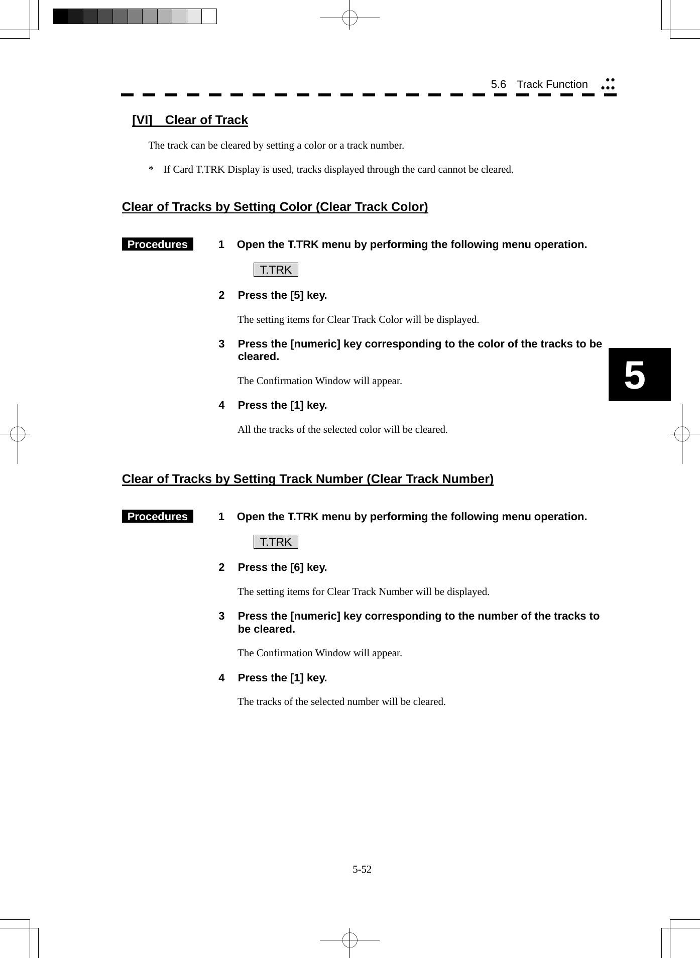  5-52 5.6   Track Function yyyyy5 [VI]    Clear of Track  The track can be cleared by setting a color or a track number.  *  If Card T.TRK Display is used, tracks displayed through the card cannot be cleared.   Clear of Tracks by Setting Color (Clear Track Color)    Procedures   1  Open the T.TRK menu by performing the following menu operation.      T.TRK   2  Press the [5] key.  The setting items for Clear Track Color will be displayed.  3  Press the [numeric] key corresponding to the color of the tracks to be cleared.  The Confirmation Window will appear.  4  Press the [1] key.  All the tracks of the selected color will be cleared.    Clear of Tracks by Setting Track Number (Clear Track Number)    Procedures   1  Open the T.TRK menu by performing the following menu operation.      T.TRK   2  Press the [6] key.  The setting items for Clear Track Number will be displayed.  3  Press the [numeric] key corresponding to the number of the tracks to be cleared.  The Confirmation Window will appear.  4  Press the [1] key.  The tracks of the selected number will be cleared. 