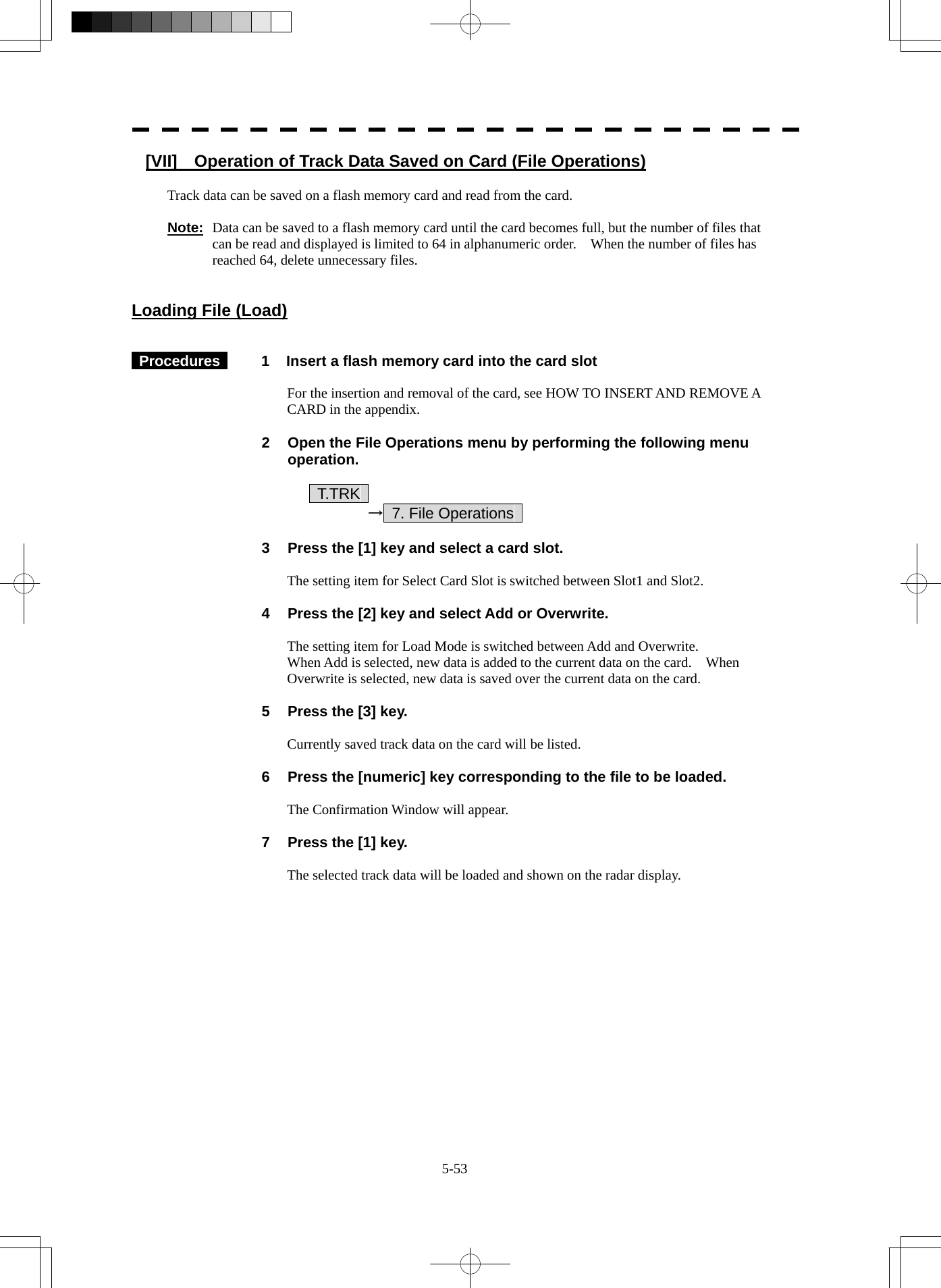  5-53 [VII]    Operation of Track Data Saved on Card (File Operations)  Track data can be saved on a flash memory card and read from the card.  Note: Data can be saved to a flash memory card until the card becomes full, but the number of files that can be read and displayed is limited to 64 in alphanumeric order.    When the number of files has reached 64, delete unnecessary files.   Loading File (Load)    Procedures   1  Insert a flash memory card into the card slot  For the insertion and removal of the card, see HOW TO INSERT AND REMOVE A CARD in the appendix.  2  Open the File Operations menu by performing the following menu operation.      T.TRK      →  7. File Operations    3  Press the [1] key and select a card slot.  The setting item for Select Card Slot is switched between Slot1 and Slot2.  4  Press the [2] key and select Add or Overwrite.  The setting item for Load Mode is switched between Add and Overwrite. When Add is selected, new data is added to the current data on the card.    When Overwrite is selected, new data is saved over the current data on the card.  5  Press the [3] key.  Currently saved track data on the card will be listed.  6  Press the [numeric] key corresponding to the file to be loaded.  The Confirmation Window will appear.  7  Press the [1] key.  The selected track data will be loaded and shown on the radar display.  