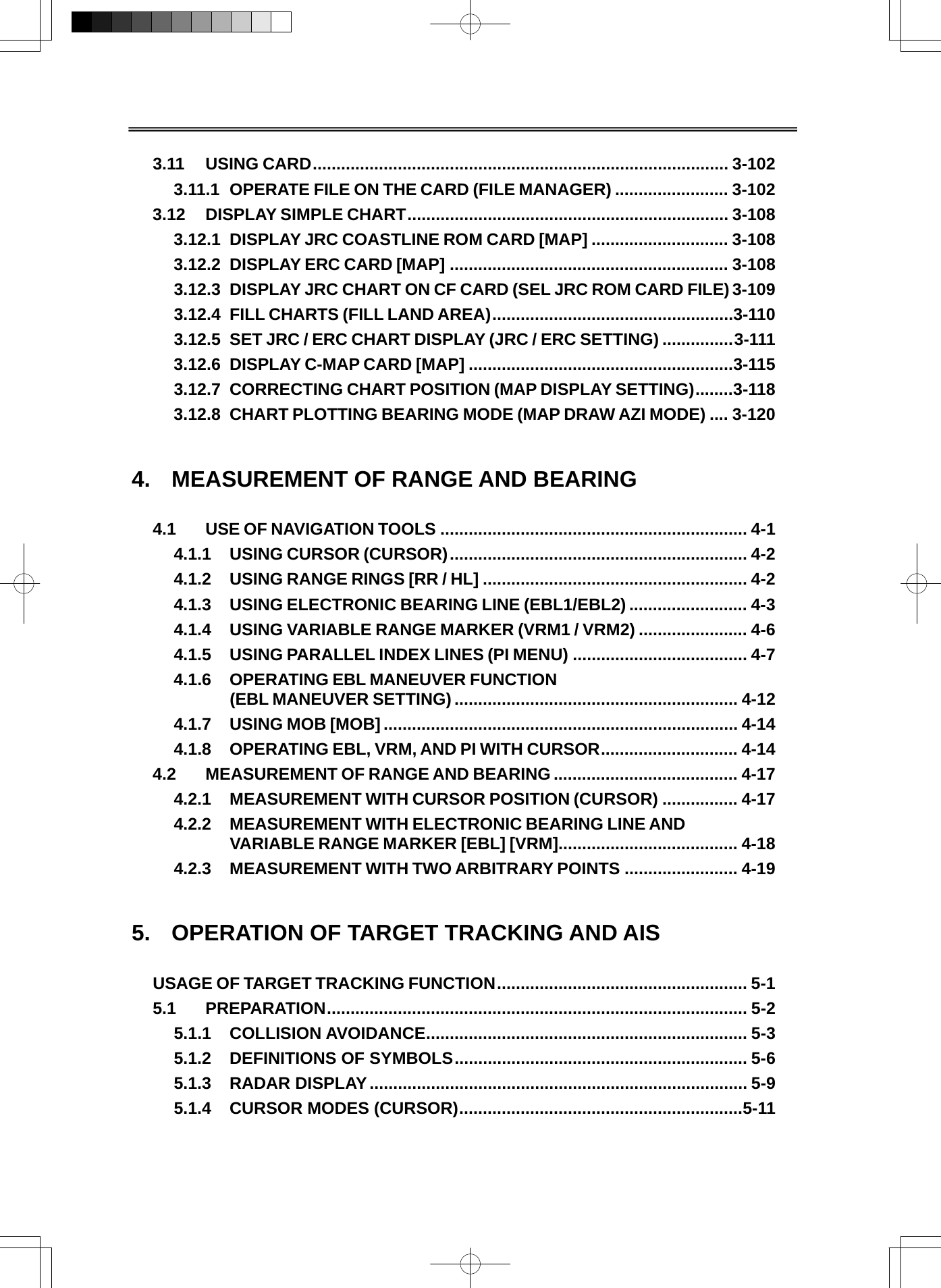   3.11 USING CARD........................................................................................ 3-102 3.11.1 OPERATE FILE ON THE CARD (FILE MANAGER) ........................ 3-102 3.12 DISPLAY SIMPLE CHART.................................................................... 3-108 3.12.1 DISPLAY JRC COASTLINE ROM CARD [MAP] ............................. 3-108 3.12.2 DISPLAY ERC CARD [MAP] ........................................................... 3-108 3.12.3 DISPLAY JRC CHART ON CF CARD (SEL JRC ROM CARD FILE) 3-109 3.12.4 FILL CHARTS (FILL LAND AREA)...................................................3-110 3.12.5 SET JRC / ERC CHART DISPLAY (JRC / ERC SETTING) ...............3-111 3.12.6 DISPLAY C-MAP CARD [MAP] ........................................................3-115 3.12.7 CORRECTING CHART POSITION (MAP DISPLAY SETTING)........3-118 3.12.8 CHART PLOTTING BEARING MODE (MAP DRAW AZI MODE) .... 3-120   4.  MEASUREMENT OF RANGE AND BEARING  4.1 USE OF NAVIGATION TOOLS ................................................................. 4-1 4.1.1 USING CURSOR (CURSOR)............................................................... 4-2 4.1.2 USING RANGE RINGS [RR / HL] ........................................................ 4-2 4.1.3 USING ELECTRONIC BEARING LINE (EBL1/EBL2) ......................... 4-3 4.1.4 USING VARIABLE RANGE MARKER (VRM1 / VRM2) ....................... 4-6 4.1.5 USING PARALLEL INDEX LINES (PI MENU) ..................................... 4-7 4.1.6 OPERATING EBL MANEUVER FUNCTION (EBL MANEUVER SETTING)............................................................ 4-12 4.1.7 USING MOB [MOB]........................................................................... 4-14 4.1.8 OPERATING EBL, VRM, AND PI WITH CURSOR............................. 4-14 4.2 MEASUREMENT OF RANGE AND BEARING ....................................... 4-17 4.2.1 MEASUREMENT WITH CURSOR POSITION (CURSOR) ................ 4-17 4.2.2 MEASUREMENT WITH ELECTRONIC BEARING LINE AND VARIABLE RANGE MARKER [EBL] [VRM]...................................... 4-18 4.2.3 MEASUREMENT WITH TWO ARBITRARY POINTS ........................ 4-19   5.  OPERATION OF TARGET TRACKING AND AIS  USAGE OF TARGET TRACKING FUNCTION..................................................... 5-1 5.1 PREPARATION......................................................................................... 5-2 5.1.1 COLLISION AVOIDANCE.................................................................... 5-3 5.1.2 DEFINITIONS OF SYMBOLS.............................................................. 5-6 5.1.3 RADAR DISPLAY................................................................................ 5-9 5.1.4 CURSOR MODES (CURSOR)............................................................5-11 