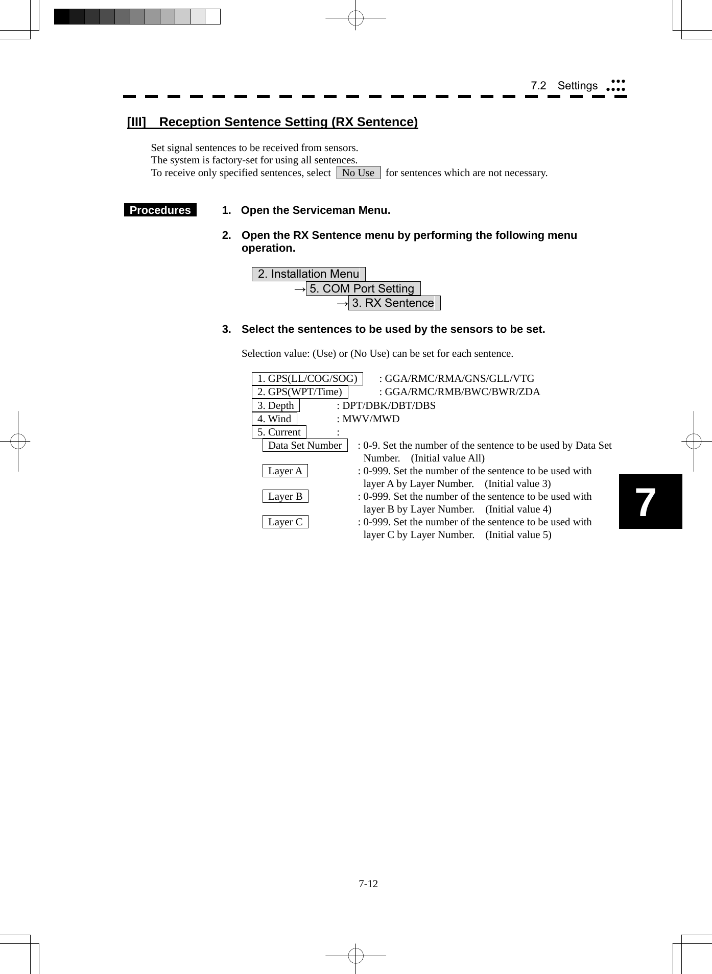  7-12 7.2  Settings yyyyyyy7 [III]     Reception Sentence Setting (RX Sentence)  Set signal sentences to be received from sensors. The system is factory-set for using all sentences. To receive only specified sentences, select    No Use    for sentences which are not necessary.    Procedures    1.  Open the Serviceman Menu.  2.  Open the RX Sentence menu by performing the following menu operation.          2. Installation Menu       → 5. COM Port Setting        → 3. RX Sentence    3.  Select the sentences to be used by the sensors to be set.  Selection value: (Use) or (No Use) can be set for each sentence.    1. GPS(LL/COG/SOG)   : GGA/RMC/RMA/GNS/GLL/VTG   2. GPS(WPT/Time)   : GGA/RMC/RMB/BWC/BWR/ZDA   3. Depth   : DPT/DBK/DBT/DBS   4. Wind   : MWV/MWD   5. Current   :   Data Set Number    : 0-9. Set the number of the sentence to be used by Data Set Number.  (Initial value All)   Layer A    : 0-999. Set the number of the sentence to be used with layer A by Layer Number.    (Initial value 3)   Layer B    : 0-999. Set the number of the sentence to be used with layer B by Layer Number.    (Initial value 4)   Layer C    : 0-999. Set the number of the sentence to be used with layer C by Layer Number.    (Initial value 5) 