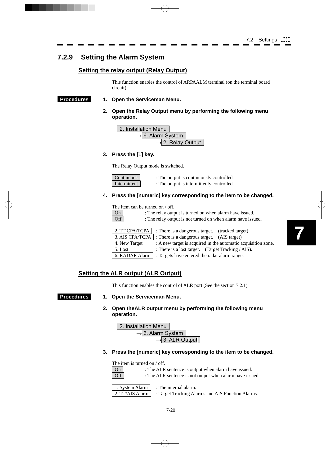  7-20 7.2  Settings yyyyyyy7 7.2.9  Setting the Alarm System  Setting the relay output (Relay Output)  This function enables the control of ARPAALM terminal (on the terminal board circuit).   Procedures    1.  Open the Serviceman Menu.  2.  Open the Relay Output menu by performing the following menu operation.          2. Installation Menu       → 6. Alarm System        → 2. Relay Output    3.  Press the [1] key.  The Relay Output mode is switched.    Continuous    : The output is continuously controlled.   Intermittent    : The output is intermittenly controlled.  4.  Press the [numeric] key corresponding to the item to be changed.  The item can be turned on / off.   On    : The relay output is turned on when alarm have issued.   Off    : The relay output is not turned on when alarm have issued.    2. TT CPA/TCPA    : There is a dangerous target.    (tracked target)   3. AIS CPA/TCPA    : There is a dangerous target.    (AIS target)   4. New Target    : A new target is acquired in the automatic acquisition zone.   5. Lost      : There is a lost target.    (Target Tracking / AIS).   6. RADAR Alarm    : Targets have entered the radar alarm range.   Setting the ALR output (ALR Output)  This function enables the control of ALR port (See the section 7.2.1).   Procedures    1.  Open the Serviceman Menu.  2.  Open theALR output menu by performing the following menu operation.          2. Installation Menu       → 6. Alarm System        → 3. ALR Output    3.  Press the [numeric] key corresponding to the item to be changed.  The item is turned on / off.   On    : The ALR sentence is output when alarm have issued.   Off    : The ALR sentence is not output when alarm have issued.    1. System Alarm    : The internal alarm.   2. TT/AIS Alarm    : Target Tracking Alarms and AIS Function Alarms. 