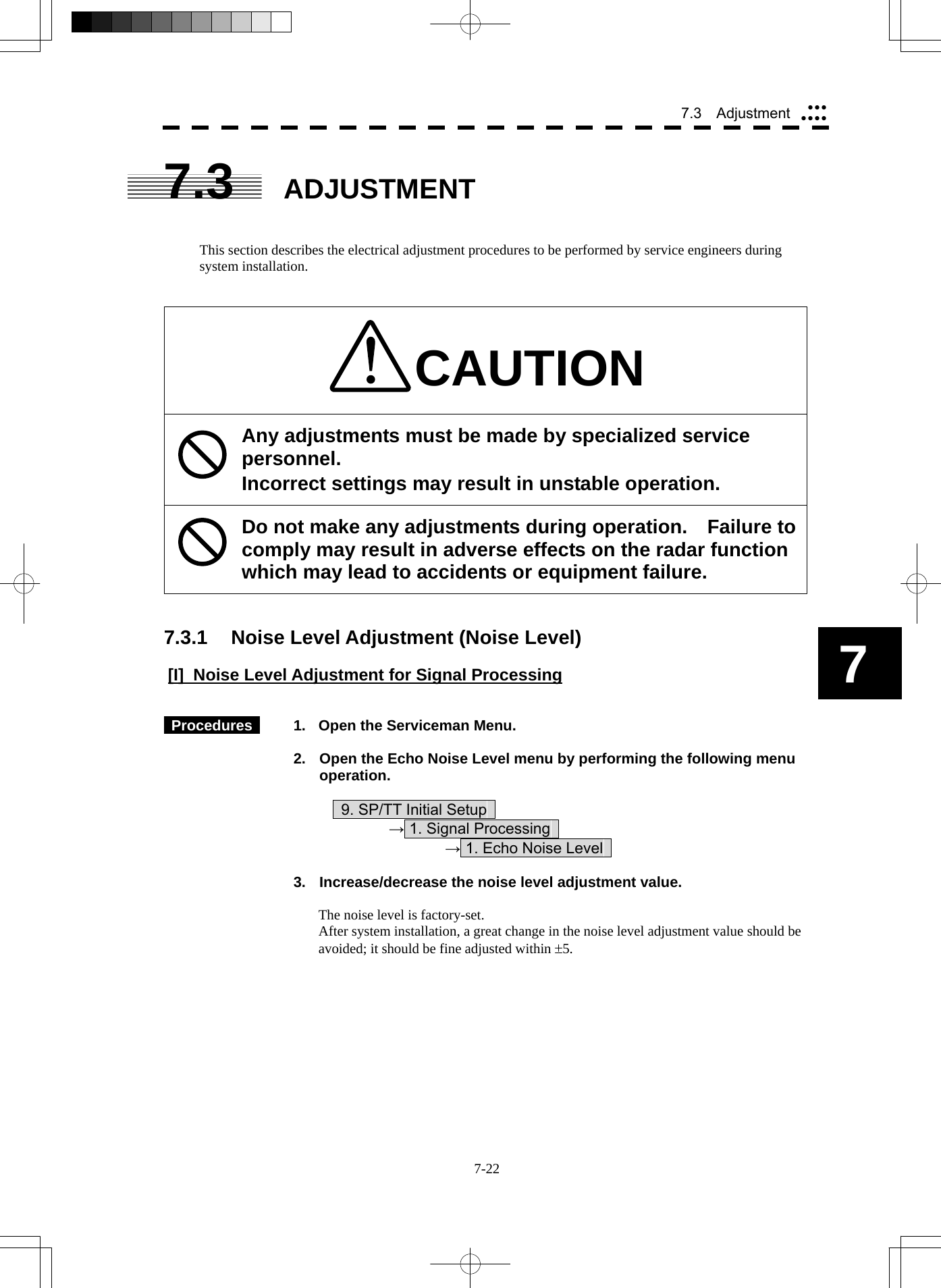  7-22 7.3  Adjustment yyyyyyy7 7.3 ADJUSTMENT   This section describes the electrical adjustment procedures to be performed by service engineers during system installation.   CAUTION Any adjustments must be made by specialized service personnel. Incorrect settings may result in unstable operation. Do not make any adjustments during operation.  Failure to comply may result in adverse effects on the radar function which may lead to accidents or equipment failure.   7.3.1  Noise Level Adjustment (Noise Level)  [I]  Noise Level Adjustment for Signal Processing    Procedures    1.  Open the Serviceman Menu.  2.  Open the Echo Noise Level menu by performing the following menu operation.          9. SP/TT Initial Setup       → 1. Signal Processing        → 1. Echo Noise Level    3.  Increase/decrease the noise level adjustment value.  The noise level is factory-set. After system installation, a great change in the noise level adjustment value should be avoided; it should be fine adjusted within ±5. 