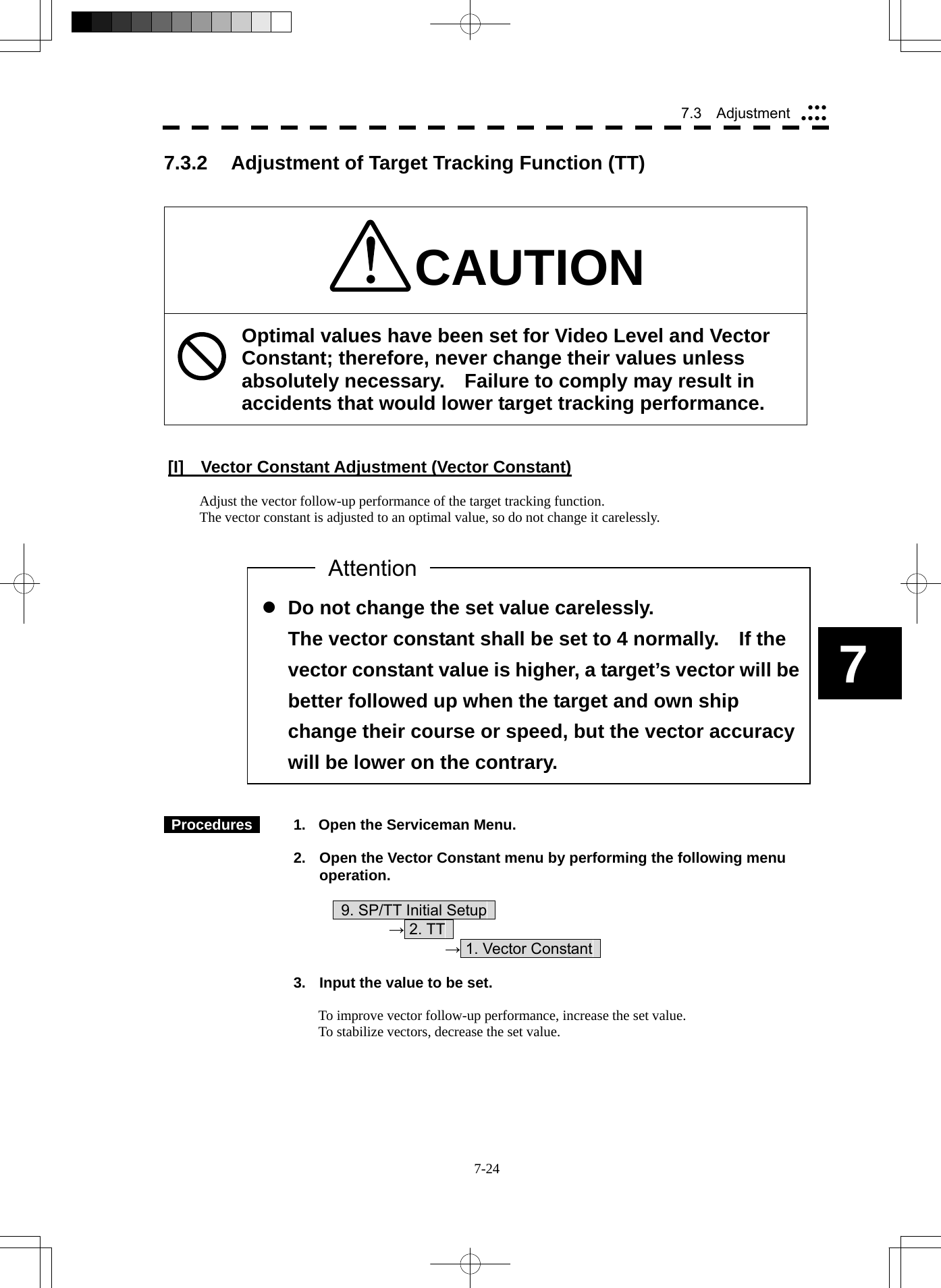  7-24 7.3  Adjustment yyyyyyy7  z Do not change the set value carelessly. The vector constant shall be set to 4 normally.    If the vector constant value is higher, a target’s vector will be better followed up when the target and own ship change their course or speed, but the vector accuracy will be lower on the contrary. 7.3.2  Adjustment of Target Tracking Function (TT)   CAUTION Optimal values have been set for Video Level and Vector Constant; therefore, never change their values unless absolutely necessary.  Failure to comply may result in accidents that would lower target tracking performance.   [I]  Vector Constant Adjustment (Vector Constant)  Adjust the vector follow-up performance of the target tracking function. The vector constant is adjusted to an optimal value, so do not change it carelessly.                    Procedures    1.  Open the Serviceman Menu.  2.  Open the Vector Constant menu by performing the following menu operation.          9. SP/TT Initial Setup       → 2. TT        → 1. Vector Constant    3.  Input the value to be set.  To improve vector follow-up performance, increase the set value. To stabilize vectors, decrease the set value. Attention 