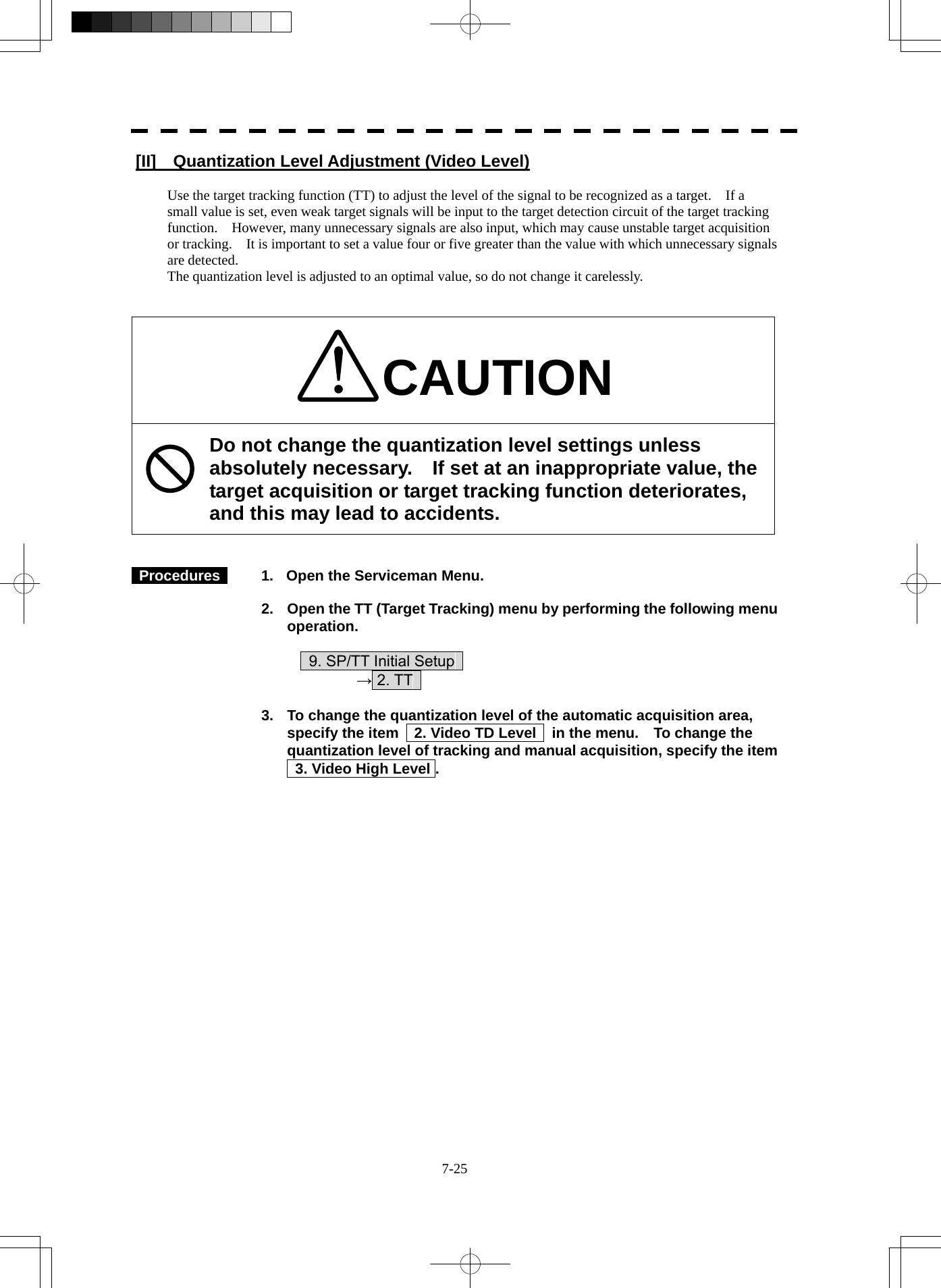  7-25 [II]    Quantization Level Adjustment (Video Level)  Use the target tracking function (TT) to adjust the level of the signal to be recognized as a target.    If a small value is set, even weak target signals will be input to the target detection circuit of the target tracking function.    However, many unnecessary signals are also input, which may cause unstable target acquisition or tracking.    It is important to set a value four or five greater than the value with which unnecessary signals are detected. The quantization level is adjusted to an optimal value, so do not change it carelessly.   CAUTION Do not change the quantization level settings unless absolutely necessary.  If set at an inappropriate value, the target acquisition or target tracking function deteriorates, and this may lead to accidents.    Procedures    1.  Open the Serviceman Menu.  2.  Open the TT (Target Tracking) menu by performing the following menu operation.          9. SP/TT Initial Setup       → 2. TT    3.  To change the quantization level of the automatic acquisition area, specify the item    2. Video TD Level    in the menu.    To change the quantization level of tracking and manual acquisition, specify the item     3. Video High Level . 