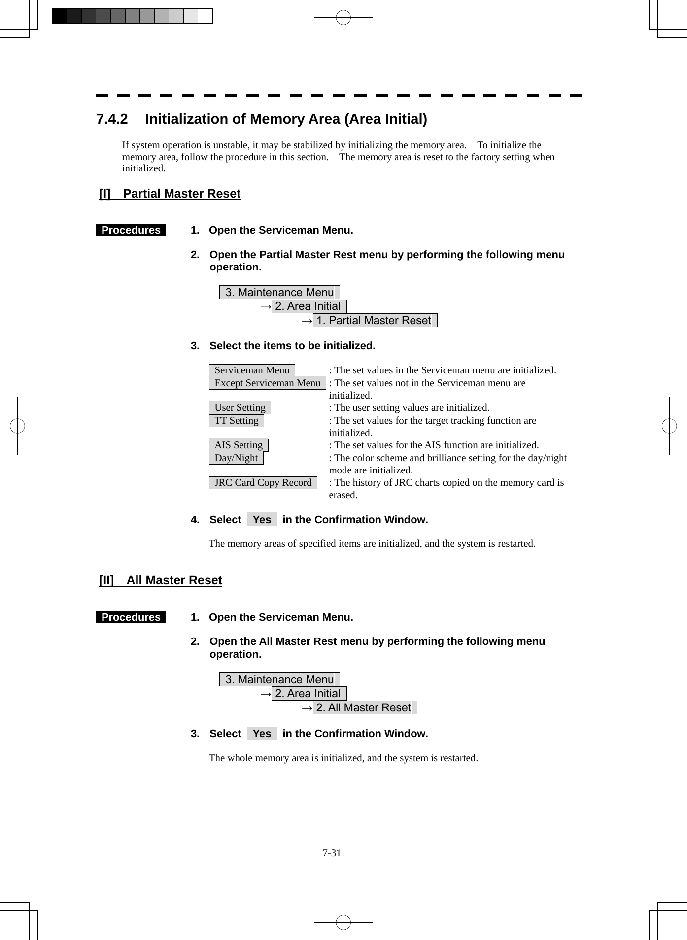  7-31 7.4.2  Initialization of Memory Area (Area Initial)  If system operation is unstable, it may be stabilized by initializing the memory area.    To initialize the memory area, follow the procedure in this section.    The memory area is reset to the factory setting when initialized.  [I]  Partial Master Reset    Procedures    1.  Open the Serviceman Menu.  2.  Open the Partial Master Rest menu by performing the following menu operation.          3. Maintenance Menu       → 2. Area Initial        → 1. Partial Master Reset    3.  Select the items to be initialized.    Serviceman Menu    : The set values in the Serviceman menu are initialized.   Except Serviceman Menu   : The set values not in the Serviceman menu are initialized.   User Setting    : The user setting values are initialized.   TT Setting    : The set values for the target tracking function are initialized.   AIS Setting    : The set values for the AIS function are initialized.   Day/Night    : The color scheme and brilliance setting for the day/night mode are initialized.   JRC Card Copy Record    : The history of JRC charts copied on the memory card is erased.  4.  Select  Yes  in the Confirmation Window.  The memory areas of specified items are initialized, and the system is restarted.   [II]    All Master Reset    Procedures    1.  Open the Serviceman Menu.  2.  Open the All Master Rest menu by performing the following menu operation.          3. Maintenance Menu       → 2. Area Initial        → 2. All Master Reset    3.  Select  Yes  in the Confirmation Window.  The whole memory area is initialized, and the system is restarted. 
