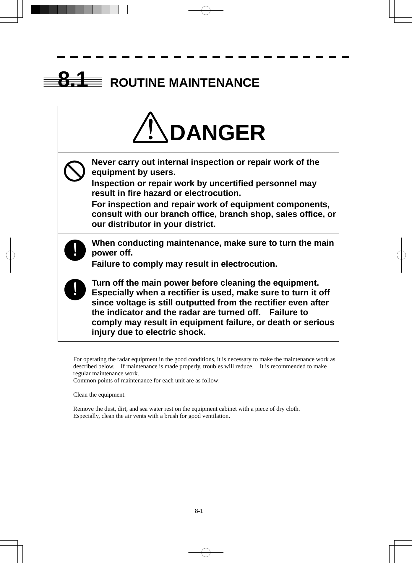  8-1 8.1 ROUTINE MAINTENANCE   DANGER Never carry out internal inspection or repair work of the equipment by users. Inspection or repair work by uncertified personnel may result in fire hazard or electrocution. For inspection and repair work of equipment components, consult with our branch office, branch shop, sales office, or our distributor in your district. When conducting maintenance, make sure to turn the main power off. Failure to comply may result in electrocution. Turn off the main power before cleaning the equipment.   Especially when a rectifier is used, make sure to turn it off since voltage is still outputted from the rectifier even after the indicator and the radar are turned off.    Failure to comply may result in equipment failure, or death or serious injury due to electric shock.   For operating the radar equipment in the good conditions, it is necessary to make the maintenance work as described below.    If maintenance is made properly, troubles will reduce.    It is recommended to make regular maintenance work. Common points of maintenance for each unit are as follow:  Clean the equipment.  Remove the dust, dirt, and sea water rest on the equipment cabinet with a piece of dry cloth. Especially, clean the air vents with a brush for good ventilation.  