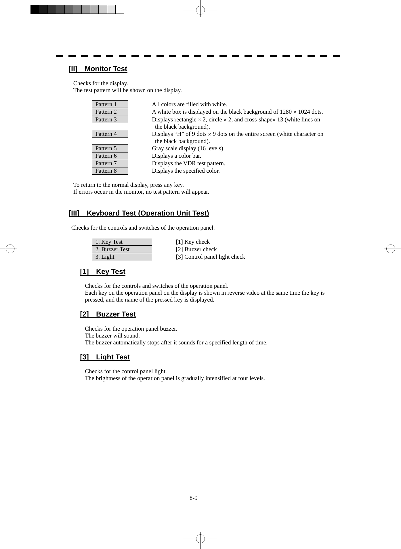  8-9 [II]  Monitor Test  Checks for the display. The test pattern will be shown on the display.    Pattern 1    All colors are filled with white.   Pattern 2    A white box is displayed on the black background of 1280 × 1024 dots.   Pattern 3    Displays rectangle × 2, circle × 2, and cross-shape× 13 (white lines on     the black background).   Pattern 4    Displays “H” of 9 dots × 9 dots on the entire screen (white character on     the black background).   Pattern 5    Gray scale display (16 levels)   Pattern 6    Displays a color bar.   Pattern 7    Displays the VDR test pattern.   Pattern 8    Displays the specified color.  To return to the normal display, press any key. If errors occur in the monitor, no test pattern will appear.   [III]  Keyboard Test (Operation Unit Test)  Checks for the controls and switches of the operation panel.    1. Key Test      [1] Key check   2. Buzzer Test    [2] Buzzer check   3. Light      [3] Control panel light check   [1]  Key Test  Checks for the controls and switches of the operation panel. Each key on the operation panel on the display is shown in reverse video at the same time the key is pressed, and the name of the pressed key is displayed.   [2]  Buzzer Test  Checks for the operation panel buzzer. The buzzer will sound. The buzzer automatically stops after it sounds for a specified length of time.   [3]  Light Test  Checks for the control panel light. The brightness of the operation panel is gradually intensified at four levels.   