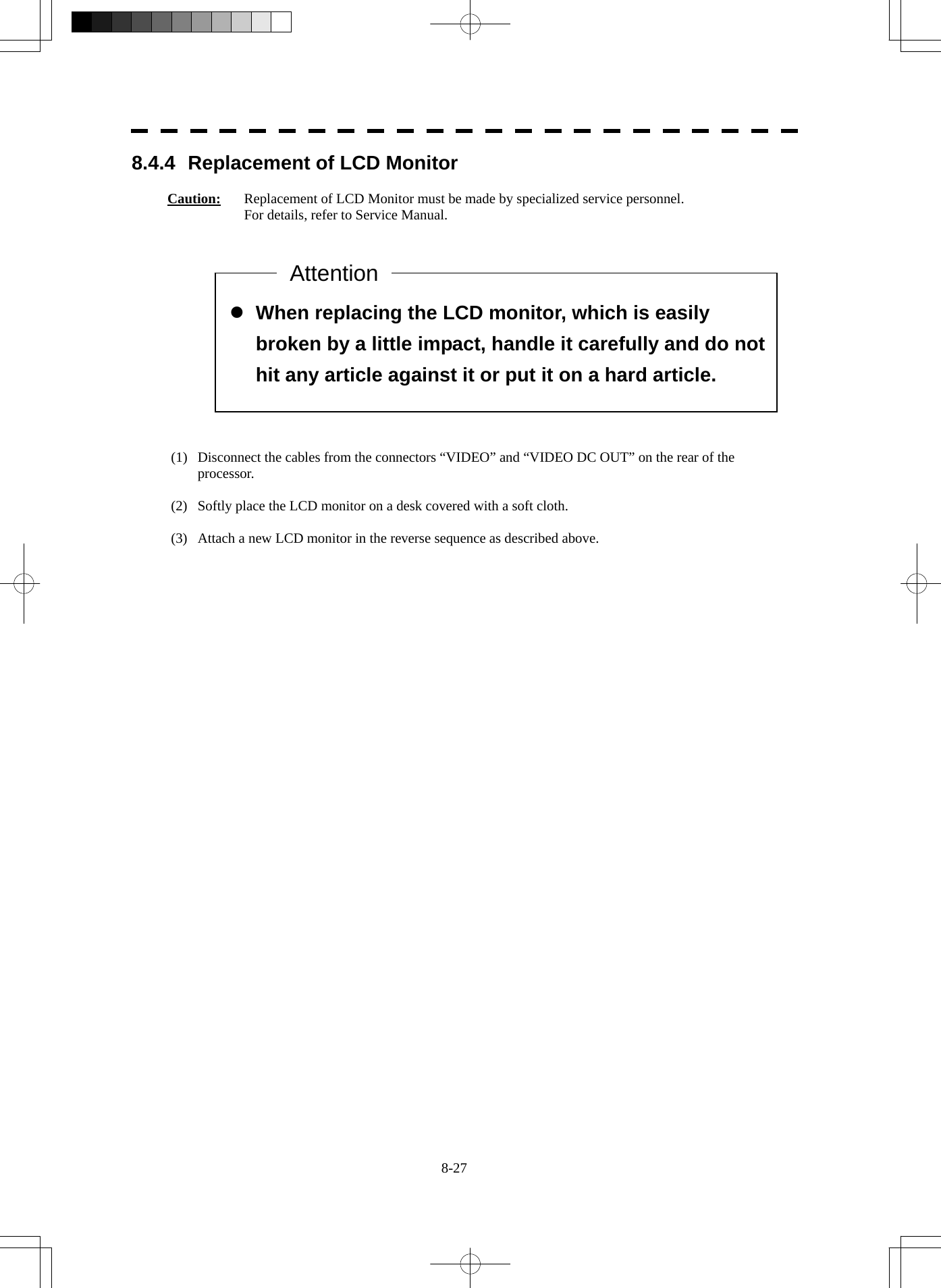  8-27  z When replacing the LCD monitor, which is easily broken by a little impact, handle it carefully and do not hit any article against it or put it on a hard article. 8.4.4  Replacement of LCD Monitor  Caution:  Replacement of LCD Monitor must be made by specialized service personnel.   For details, refer to Service Manual.               (1)  Disconnect the cables from the connectors “VIDEO” and “VIDEO DC OUT” on the rear of the processor.  (2)  Softly place the LCD monitor on a desk covered with a soft cloth.  (3)  Attach a new LCD monitor in the reverse sequence as described above. Attention 