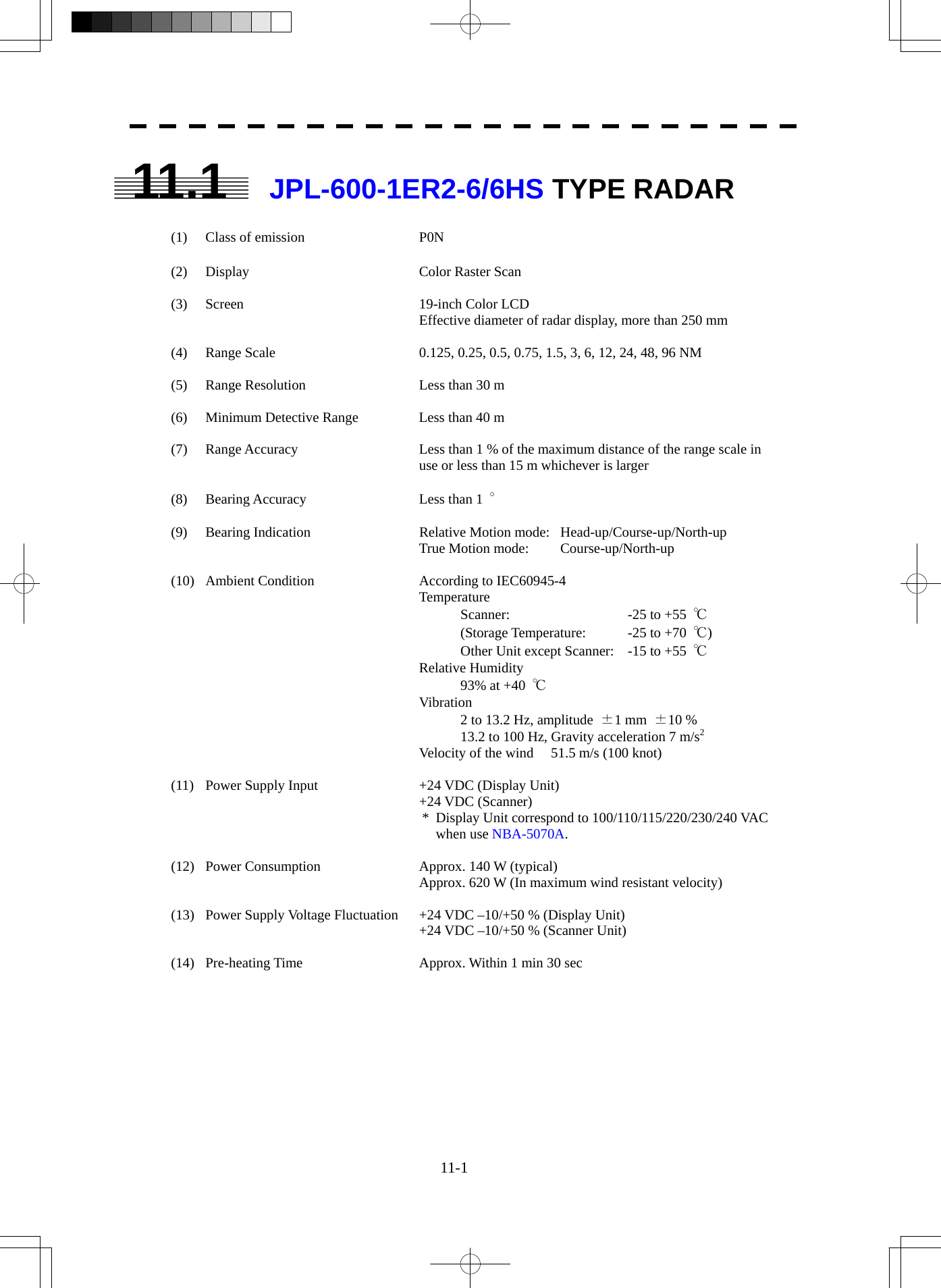  11-1 11.1 JPL-600-1ER2-6/6HS TYPE RADAR  (1)  Class of emission  P0N  (2) Display  Color Raster Scan  (3) Screen  19-inch Color LCD Effective diameter of radar display, more than 250 mm  (4)  Range Scale  0.125, 0.25, 0.5, 0.75, 1.5, 3, 6, 12, 24, 48, 96 NM  (5)  Range Resolution  Less than 30 m  (6)  Minimum Detective Range  Less than 40 m  (7)  Range Accuracy  Less than 1 % of the maximum distance of the range scale in use or less than 15 m whichever is larger  (8) Bearing Accuracy  Less than 1 °  (9)  Bearing Indication  Relative Motion mode:  Head-up/Course-up/North-up     True Motion mode:  Course-up/North-up  (10)  Ambient Condition  According to IEC60945-4 Temperature   Scanner:    -25 to +55  ℃   (Storage Temperature:  -25 to +70  ℃)   Other Unit except Scanner:  -15 to +55  ℃ Relative Humidity   93% at +40  ℃ Vibration   2 to 13.2 Hz, amplitude  ±1 mm  ±10 %   13.2 to 100 Hz, Gravity acceleration 7 m/s2 Velocity of the wind  51.5 m/s (100 knot)  (11)  Power Supply Input  +24 VDC (Display Unit)    +24 VDC (Scanner) *  Display Unit correspond to 100/110/115/220/230/240 VAC   when use NBA-5070A.  (12)  Power Consumption  Approx. 140 W (typical) Approx. 620 W (In maximum wind resistant velocity)  (13)  Power Supply Voltage Fluctuation  +24 VDC –10/+50 % (Display Unit) +24 VDC –10/+50 % (Scanner Unit)  (14)  Pre-heating Time  Approx. Within 1 min 30 sec  