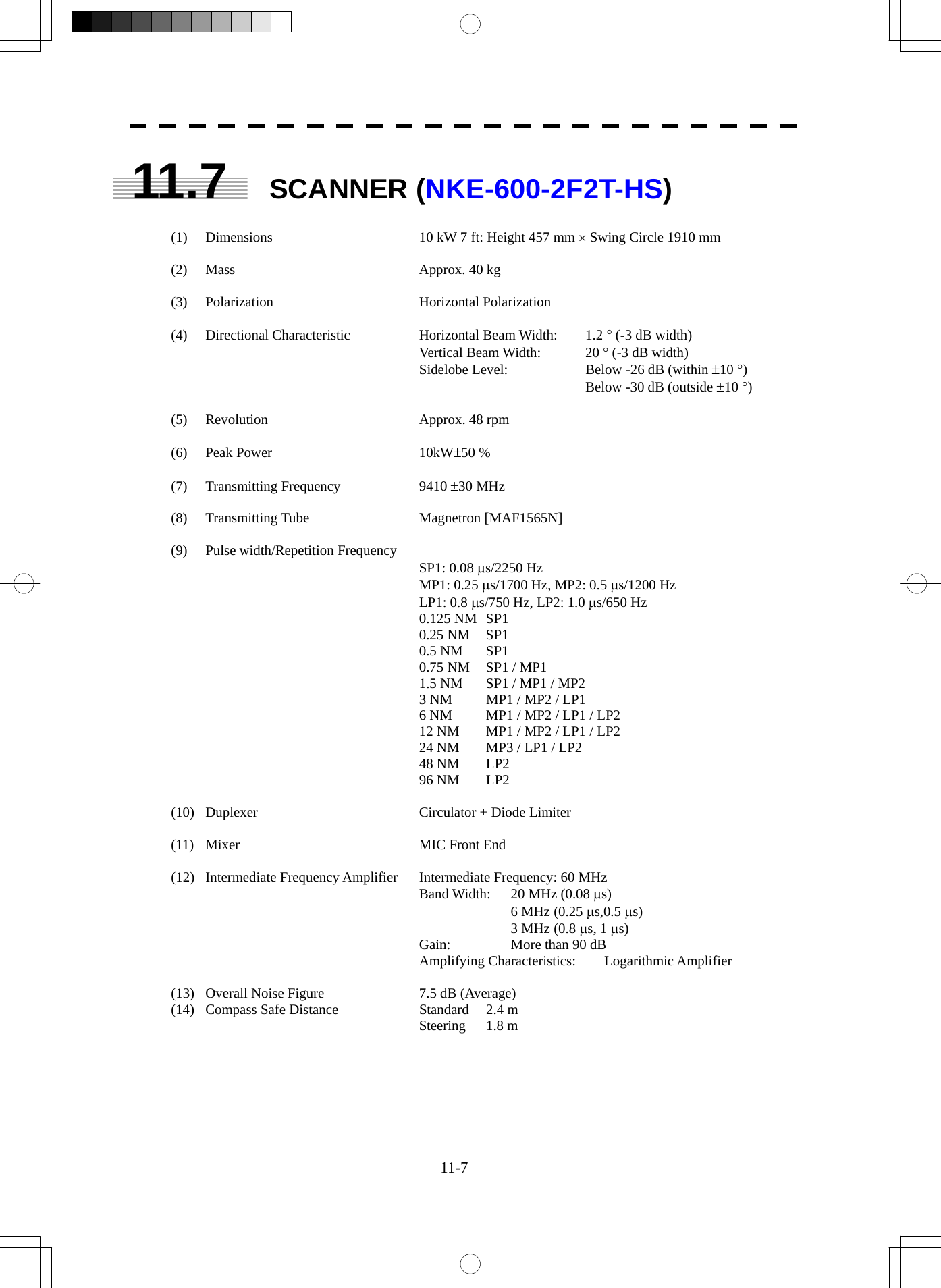  11-7  11.7 SCANNER (NKE-600-2F2T-HS)  (1)  Dimensions  10 kW 7 ft: Height 457 mm × Swing Circle 1910 mm  (2) Mass  Approx. 40 kg  (3) Polarization  Horizontal Polarization  (4) Directional Characteristic  Horizontal Beam Width:  1.2 ° (-3 dB width) Vertical Beam Width:  20 ° (-3 dB width) Sidelobe Level:  Below -26 dB (within ±10 °)   Below -30 dB (outside ±10 °)  (5) Revolution  Approx. 48 rpm  (6) Peak Power  10kW±50 %  (7) Transmitting Frequency  9410 ±30 MHz  (8) Transmitting Tube  Magnetron [MAF1565N]  (9) Pulse width/Repetition Frequency  SP1: 0.08 μs/2250 Hz MP1: 0.25 μs/1700 Hz, MP2: 0.5 μs/1200 Hz LP1: 0.8 μs/750 Hz, LP2: 1.0 μs/650 Hz 0.125 NM  SP1 0.25 NM  SP1 0.5 NM  SP1 0.75 NM  SP1 / MP1 1.5 NM  SP1 / MP1 / MP2 3 NM  MP1 / MP2 / LP1 6 NM  MP1 / MP2 / LP1 / LP2 12 NM  MP1 / MP2 / LP1 / LP2 24 NM  MP3 / LP1 / LP2 48 NM  LP2 96 NM  LP2  (10)  Duplexer  Circulator + Diode Limiter  (11)  Mixer  MIC Front End  (12)  Intermediate Frequency Amplifier  Intermediate Frequency: 60 MHz Band Width:  20 MHz (0.08 μs)   6 MHz (0.25 μs,0.5 μs)   3 MHz (0.8 μs, 1 μs) Gain:  More than 90 dB Amplifying Characteristics:  Logarithmic Amplifier  (13)  Overall Noise Figure  7.5 dB (Average) (14)  Compass Safe Distance  Standard  2.4 m Steering 1.8 m  