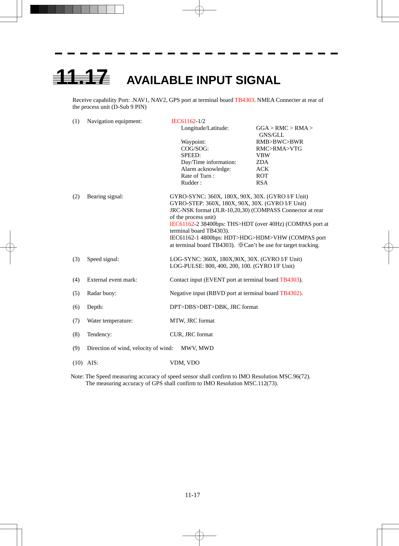  11-17 11.17 AVAILABLE INPUT SIGNAL  Receive capability Port: .NAV1, NAV2, GPS port at terminal board TB4303. NMEA Connecter at rear of the process unit (D-Sub 9 PIN)  (1) Navigation equipment:   IEC61162-1/2   Longitude/Latitude:    GGA &gt; RMC &gt; RMA &gt;      GNS/GLL  Waypoint:   RMB&gt;BWC&gt;BWR  COG/SOG:    RMC&gt;RMA&gt;VTG  SPEED:   VBW  Day/Time information:  ZDA  Alarm acknowledge:   ACK   Rate of Turn :    ROT  Rudder :   RSA  (2)  Bearing signal:  GYRO-SYNC: 360X, 180X, 90X, 30X. (GYRO I/F Unit) GYRO-STEP: 360X, 180X, 90X, 30X. (GYRO I/F Unit) JRC-NSK format (JLR-10,20,30) (COMPASS Connector at rear of the process unit) IEC61162-2 38400bps: THS&gt;HDT (over 40Hz) (COMPAS port at terminal board TB4303). IEC61162-1 4800bps: HDT&gt;HDG&gt;HDM&gt;VHW (COMPAS port at terminal board TB4303).  ※Can’t be use for target tracking.  (3)  Speed signal:  LOG-SYNC: 360X, 180X,90X, 30X. (GYRO I/F Unit) LOG-PULSE: 800, 400, 200, 100. (GYRO I/F Unit)  (4)  External event mark:  Contact input (EVENT port at terminal board TB4303).  (5)  Radar buoy:  Negative input (RBVD port at terminal board TB4302).  (6)  Depth:    DPT&gt;DBS&gt;DBT&gt;DBK, JRC format  (7)  Water temperature:  MTW, JRC format  (8) Tendency:  CUR, JRC format  (9)  Direction of wind, velocity of wind:  MWV, MWD  (10) AIS:  VDM, VDO  Note: The Speed measuring accuracy of speed sensor shall confirm to IMO Resolution MSC.96(72). The measuring accuracy of GPS shall confirm to IMO Resolution MSC.112(73).  