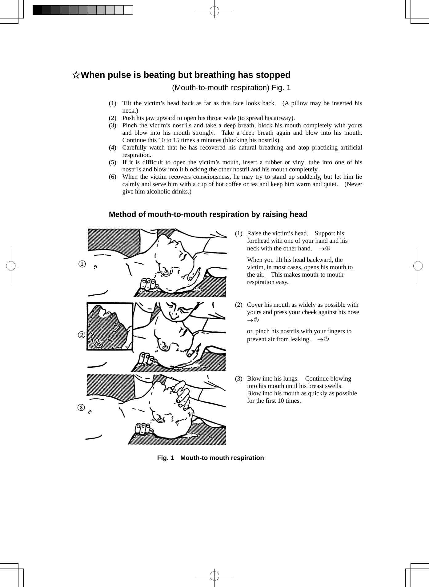  ☆When pulse is beating but breathing has stopped (Mouth-to-mouth respiration) Fig. 1  (1)  Tilt the victim’s head back as far as this face looks back.  (A pillow may be inserted his neck.) (2)  Push his jaw upward to open his throat wide (to spread his airway). (3)  Pinch the victim’s nostrils and take a deep breath, block his mouth completely with yours and blow into his mouth strongly.  Take a deep breath again and blow into his mouth.  Continue this 10 to 15 times a minutes (blocking his nostrils). (4)  Carefully watch that he has recovered his natural breathing and atop practicing artificial respiration. (5)  If it is difficult to open the victim’s mouth, insert a rubber or vinyl tube into one of his nostrils and blow into it blocking the other nostril and his mouth completely. (6)  When the victim recovers consciousness, he may try to stand up suddenly, but let him lie calmly and serve him with a cup of hot coffee or tea and keep him warm and quiet.    (Never give him alcoholic drinks.)   Method of mouth-to-mouth respiration by raising head  (1)  Raise the victim’s head.    Support his forehead with one of your hand and his neck with the other hand.    →1   When you tilt his head backward, the victim, in most cases, opens his mouth to the air.    This makes mouth-to mouth respiration easy. (2)  Cover his mouth as widely as possible with yours and press your cheek against his nose →2   or, pinch his nostrils with your fingers to prevent air from leaking.    →3 (3)  Blow into his lungs.    Continue blowing into his mouth until his breast swells.   Blow into his mouth as quickly as possible for the first 10 times.  Fig. 1    Mouth-to mouth respiration   