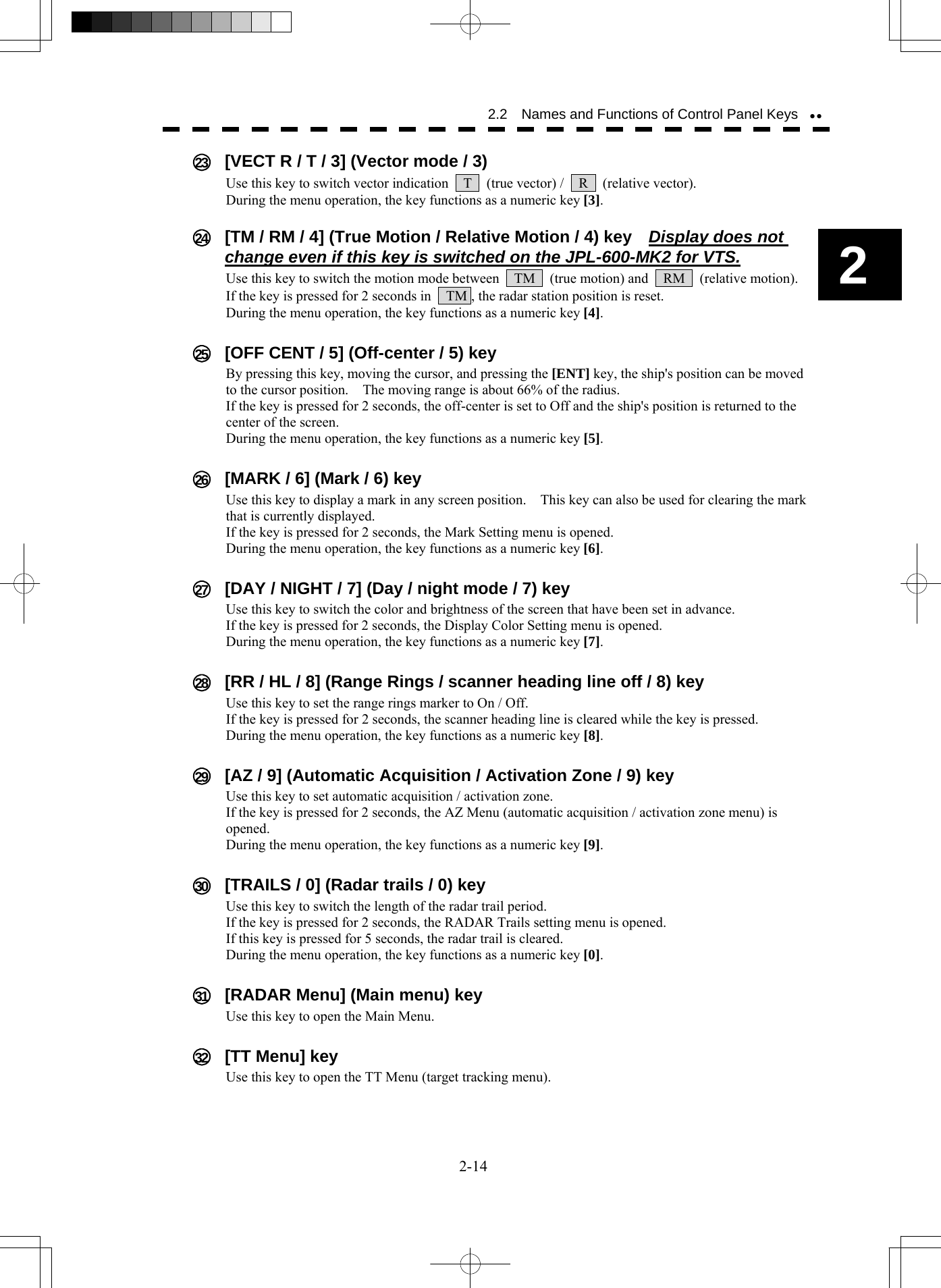  2-14 2.2    Names and Functions of Control Panel Keysyy2  23    [VECT R / T / 3] (Vector mode / 3) Use this key to switch vector indication    T   (true vector) /  R  (relative vector). During the menu operation, the key functions as a numeric key [3].   24    [TM / RM / 4] (True Motion / Relative Motion / 4) key    Display does not change even if this key is switched on the JPL-600-MK2 for VTS. Use this key to switch the motion mode between    TM    (true motion) and    RM    (relative motion). If the key is pressed for 2 seconds in    TM , the radar station position is reset. During the menu operation, the key functions as a numeric key [4].   25    [OFF CENT / 5] (Off-center / 5) key By pressing this key, moving the cursor, and pressing the [ENT] key, the ship&apos;s position can be moved to the cursor position.    The moving range is about 66% of the radius. If the key is pressed for 2 seconds, the off-center is set to Off and the ship&apos;s position is returned to the center of the screen. During the menu operation, the key functions as a numeric key [5].   26    [MARK / 6] (Mark / 6) key Use this key to display a mark in any screen position.    This key can also be used for clearing the mark that is currently displayed. If the key is pressed for 2 seconds, the Mark Setting menu is opened. During the menu operation, the key functions as a numeric key [6].   27    [DAY / NIGHT / 7] (Day / night mode / 7) key Use this key to switch the color and brightness of the screen that have been set in advance. If the key is pressed for 2 seconds, the Display Color Setting menu is opened.     During the menu operation, the key functions as a numeric key [7].   28    [RR / HL / 8] (Range Rings / scanner heading line off / 8) key Use this key to set the range rings marker to On / Off. If the key is pressed for 2 seconds, the scanner heading line is cleared while the key is pressed. During the menu operation, the key functions as a numeric key [8].   29    [AZ / 9] (Automatic Acquisition / Activation Zone / 9) key Use this key to set automatic acquisition / activation zone. If the key is pressed for 2 seconds, the AZ Menu (automatic acquisition / activation zone menu) is opened. During the menu operation, the key functions as a numeric key [9].   30    [TRAILS / 0] (Radar trails / 0) key Use this key to switch the length of the radar trail period. If the key is pressed for 2 seconds, the RADAR Trails setting menu is opened. If this key is pressed for 5 seconds, the radar trail is cleared. During the menu operation, the key functions as a numeric key [0].   31    [RADAR Menu] (Main menu) key Use this key to open the Main Menu.   32   [TT Menu] key Use this key to open the TT Menu (target tracking menu).  