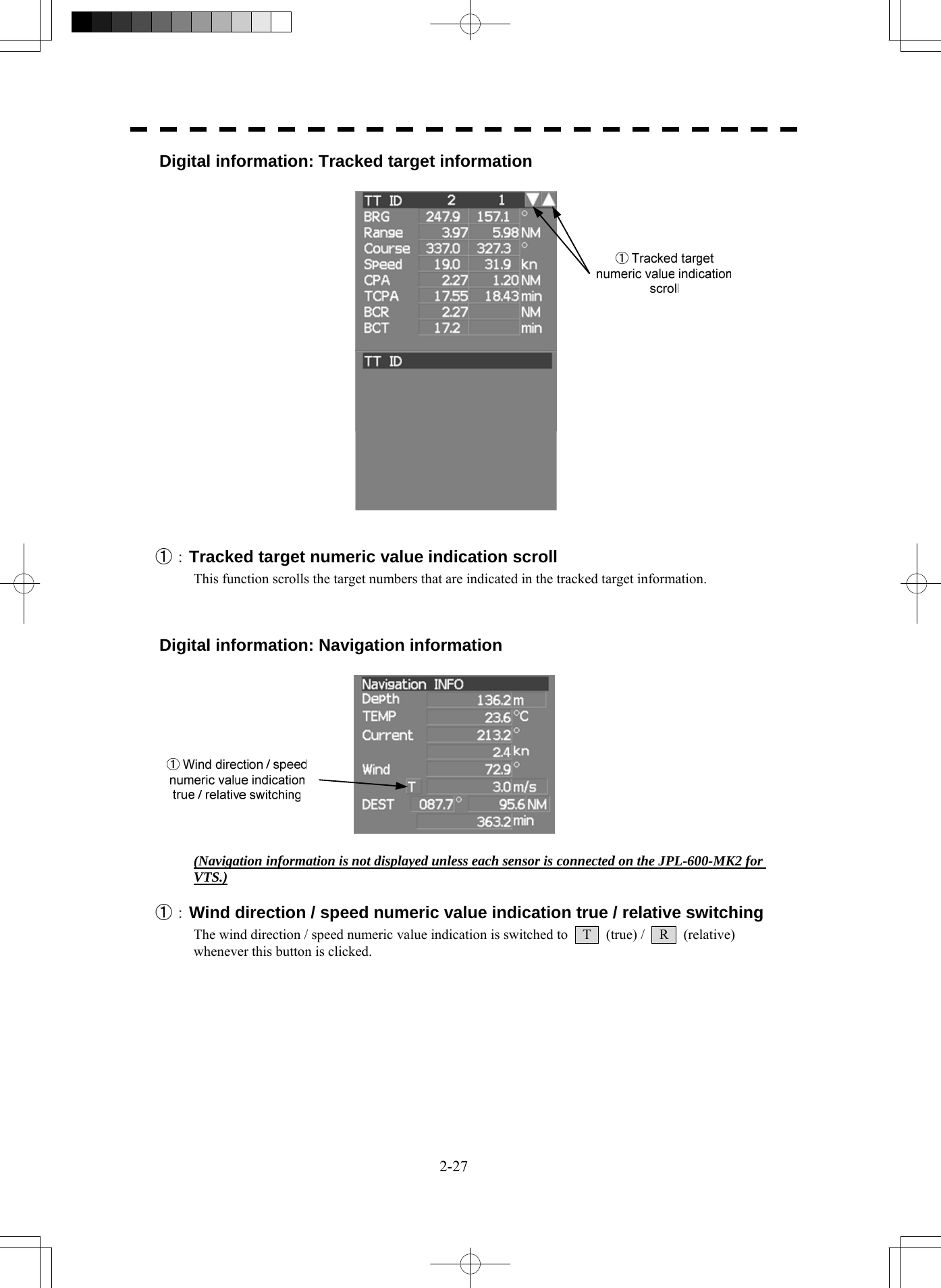  2-27 Digital information: Tracked target information     ①：Tracked target numeric value indication scroll This function scrolls the target numbers that are indicated in the tracked target information.    Digital information: Navigation information    (Navigation information is not displayed unless each sensor is connected on the JPL-600-MK2 for VTS.)  ①：Wind direction / speed numeric value indication true / relative switching The wind direction / speed numeric value indication is switched to    T    (true) /    R    (relative) whenever this button is clicked.       