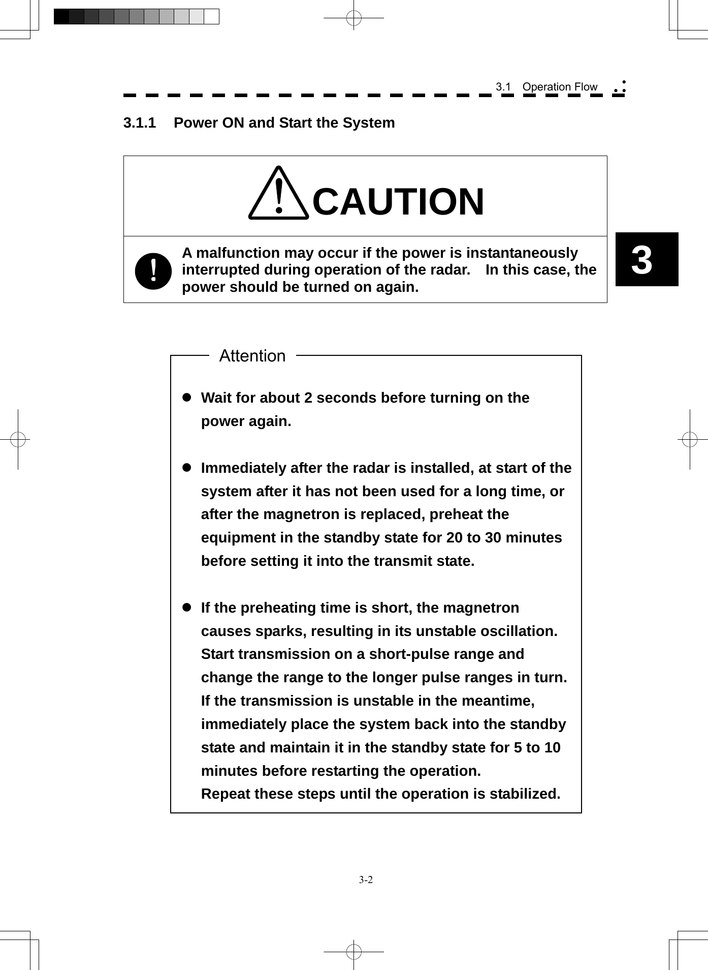  3-2 3.1  Operation Flow yy y3  z Wait for about 2 seconds before turning on the power again.  z Immediately after the radar is installed, at start of the system after it has not been used for a long time, or after the magnetron is replaced, preheat the equipment in the standby state for 20 to 30 minutes before setting it into the transmit state.  z If the preheating time is short, the magnetron causes sparks, resulting in its unstable oscillation. Start transmission on a short-pulse range and change the range to the longer pulse ranges in turn.   If the transmission is unstable in the meantime, immediately place the system back into the standby state and maintain it in the standby state for 5 to 10 minutes before restarting the operation. Repeat these steps until the operation is stabilized. 3.1.1  Power ON and Start the System   CAUTION A malfunction may occur if the power is instantaneously interrupted during operation of the radar.    In this case, the power should be turned on again.                                            Attention 