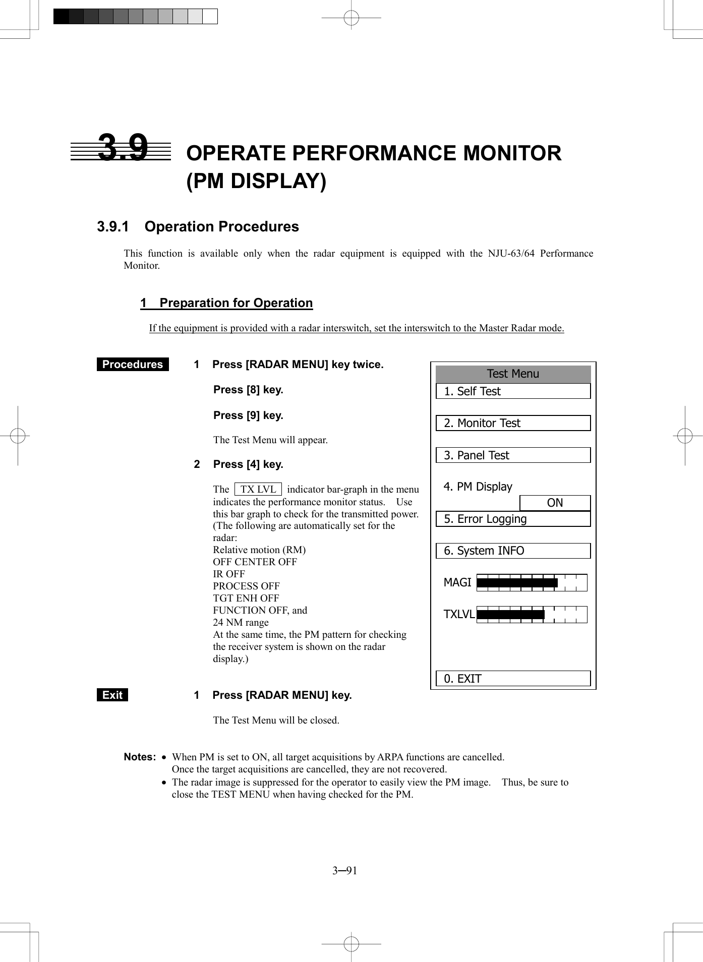  3─91  3.9  OPERATE PERFORMANCE MONITOR (PM DISPLAY)   3.9.1  Operation Procedures  This function is available only when the radar equipment is equipped with the NJU-63/64 Performance Monitor.   1  Preparation for Operation  If the equipment is provided with a radar interswitch, set the interswitch to the Master Radar mode.    Procedures   1  Press [RADAR MENU] key twice.    Press [8] key.    Press [9] key.  The Test Menu will appear.  2  Press [4] key.  The    TX LVL    indicator bar-graph in the menu indicates the performance monitor status.    Use this bar graph to check for the transmitted power. (The following are automatically set for the radar: Relative motion (RM) OFF CENTER OFF IR OFF PROCESS OFF TGT ENH OFF FUNCTION OFF, and 24 NM range At the same time, the PM pattern for checking the receiver system is shown on the radar display.)    Exit   1  Press [RADAR MENU] key.  The Test Menu will be closed.   Notes: ·  When PM is set to ON, all target acquisitions by ARPA functions are cancelled.     Once the target acquisitions are cancelled, they are not recovered.  ·  The radar image is suppressed for the operator to easily view the PM image.    Thus, be sure to close the TEST MENU when having checked for the PM.  Test Menu1. Self Test2. Monitor Test3. Panel Test4. PM DisplayON5. Error Logging6. System INFOMAGI TXLVL  0. EXIT 