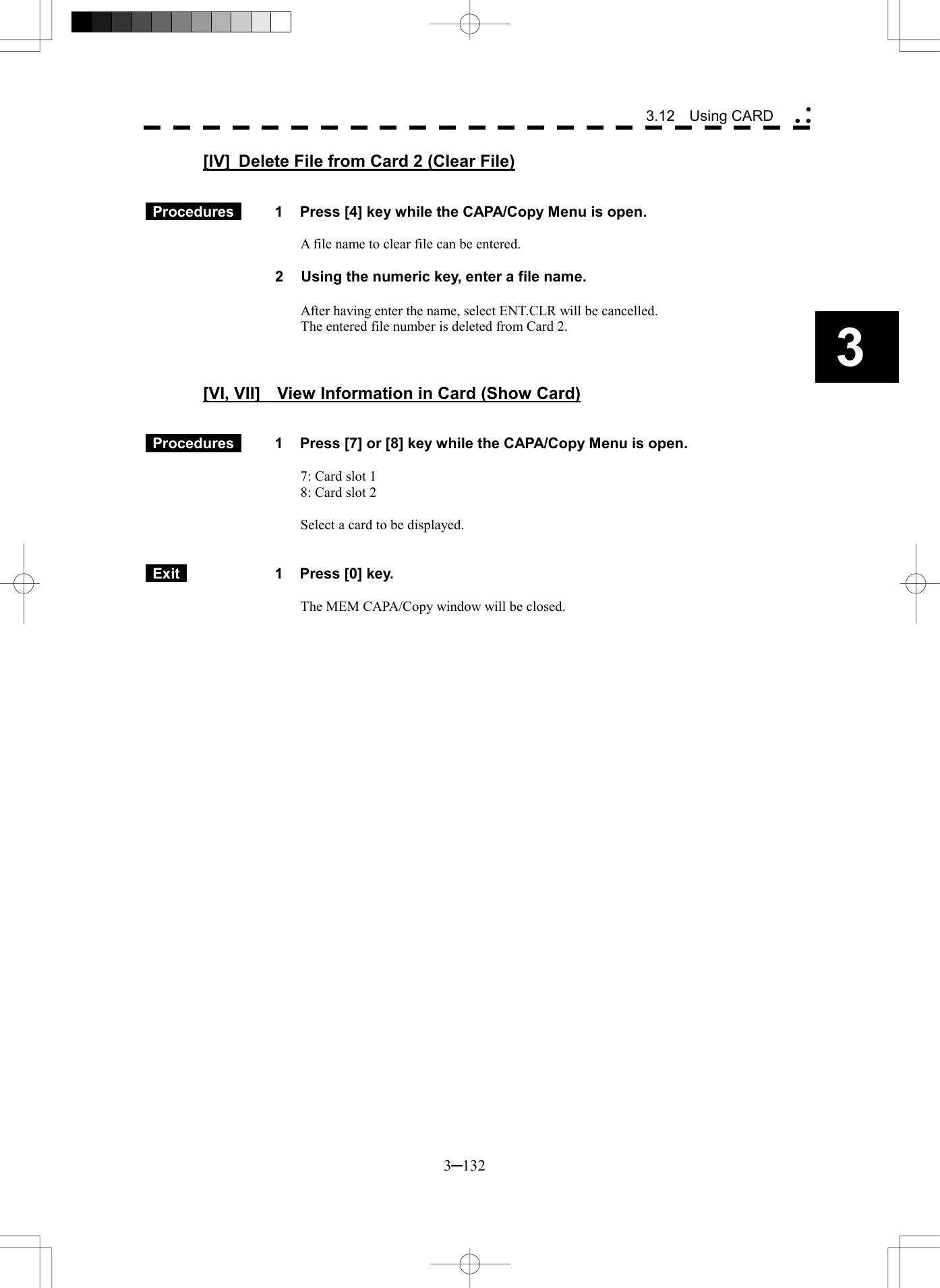   3─132 3 3.12  Using CARD  [IV]  Delete File from Card 2 (Clear File)    Procedures   1  Press [4] key while the CAPA/Copy Menu is open.  A file name to clear file can be entered.  2  Using the numeric key, enter a file name.  After having enter the name, select ENT.CLR will be cancelled. The entered file number is deleted from Card 2.    [VI, VII]    View Information in Card (Show Card)    Procedures   1  Press [7] or [8] key while the CAPA/Copy Menu is open.  7: Card slot 1 8: Card slot 2  Select a card to be displayed.    Exit   1  Press [0] key.  The MEM CAPA/Copy window will be closed.   