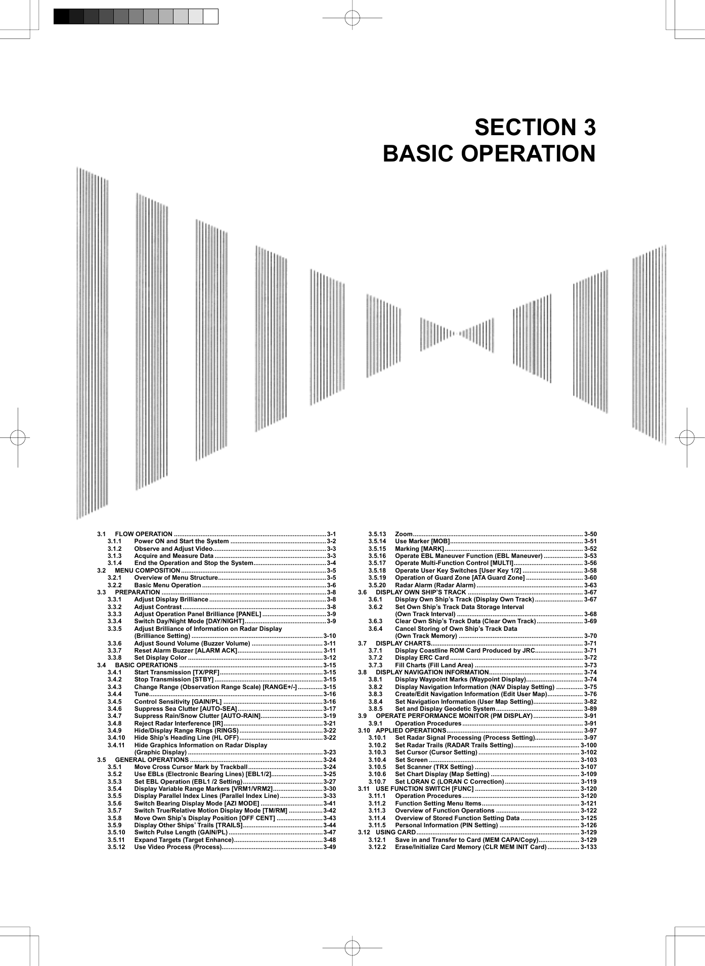   SECTION 3 BASIC OPERATION                               3.1 FLOW OPERATION ......................................................................................3-1 3.1.1  Power ON and Start the System ......................................................3-2 3.1.2  Observe and Adjust Video................................................................ 3-3 3.1.3  Acquire and Measure Data ............................................................... 3-3 3.1.4  End the Operation and Stop the System.........................................3-4 3.2 MENU COMPOSITION..................................................................................3-5 3.2.1  Overview of Menu Structure............................................................. 3-5 3.2.2 Basic Menu Operation ......................................................................3-6 3.3 PREPARATION .............................................................................................3-8 3.3.1  Adjust Display Brilliance .................................................................. 3-8 3.3.2 Adjust Contrast .................................................................................3-8 3.3.3  Adjust Operation Panel Brilliance [PANEL] ....................................3-9 3.3.4  Switch Day/Night Mode [DAY/NIGHT].............................................. 3-9 3.3.5  Adjust Brilliance of Information on Radar Display   (Brilliance Setting) ..........................................................................3-10 3.3.6  Adjust Sound Volume (Buzzer Volume) ........................................ 3-11 3.3.7  Reset Alarm Buzzer [ALARM ACK]................................................ 3-11 3.3.8  Set Display Color ............................................................................3-12 3.4 BASIC OPERATIONS .................................................................................3-15 3.4.1 Start Transmission [TX/PRF].......................................................... 3-15 3.4.2 Stop Transmission [STBY] .............................................................3-15 3.4.3  Change Range (Observation Range Scale) [RANGE+/-]..............3-15 3.4.4 Tune..................................................................................................3-16 3.4.5  Control Sensitivity [GAIN/PL] ........................................................3-16 3.4.6  Suppress Sea Clutter [AUTO-SEA]................................................ 3-17 3.4.7  Suppress Rain/Snow Clutter [AUTO-RAIN]...................................3-19 3.4.8  Reject Radar Interference [IR]........................................................ 3-21 3.4.9  Hide/Display Range Rings (RINGS) ...............................................3-22 3.4.10  Hide Ship’s Heading Line (HL OFF)...............................................3-22 3.4.11  Hide Graphics Information on Radar Display   (Graphic Display) ............................................................................3-23 3.5 GENERAL OPERATIONS ........................................................................... 3-24 3.5.1  Move Cross Cursor Mark by Trackball..........................................3-24 3.5.2  Use EBLs (Electronic Bearing Lines) [EBL1/2].............................3-25 3.5.3  Set EBL Operation (EBL1 /2 Setting)............................................. 3-27 3.5.4  Display Variable Range Markers [VRM1/VRM2]............................3-30 3.5.5  Display Parallel Index Lines (Parallel Index Line) ........................ 3-33 3.5.6  Switch Bearing Display Mode [AZI MODE] ...................................3-41 3.5.7  Switch True/Relative Motion Display Mode [TM/RM] ...................3-42 3.5.8  Move Own Ship’s Display Position [OFF CENT] ..........................3-43 3.5.9  Display Other Ships’ Trails [TRAILS].............................................3-44 3.5.10  Switch Pulse Length (GAIN/PL) .....................................................3-47 3.5.11 Expand Targets (Target Enhance)..................................................3-48 3.5.12  Use Video Process (Process).........................................................3-49 3.5.13 Zoom................................................................................................ 3-50 3.5.14 Use Marker [MOB]........................................................................... 3-51 3.5.15 Marking [MARK].............................................................................. 3-52 3.5.16  Operate EBL Maneuver Function (EBL Maneuver) ...................... 3-53 3.5.17  Operate Multi-Function Control [MULTI]....................................... 3-56 3.5.18  Operate User Key Switches [User Key 1/2] .................................. 3-58 3.5.19  Operation of Guard Zone [ATA Guard Zone] ................................ 3-60 3.5.20 Radar Alarm (Radar Alarm) ............................................................ 3-63 3.6 DISPLAY OWN SHIP’S TRACK ................................................................. 3-67 3.6.1  Display Own Ship’s Track (Display Own Track)........................... 3-67 3.6.2  Set Own Ship’s Track Data Storage Interval   (Own Track Interval) ....................................................................... 3-68 3.6.3  Clear Own Ship’s Track Data (Clear Own Track).......................... 3-69 3.6.4  Cancel Storing of Own Ship’s Track Data   (Own Track Memory) ...................................................................... 3-70 3.7 DISPLAY CHARTS...................................................................................... 3-71 3.7.1  Display Coastline ROM Card Produced by JRC........................... 3-71 3.7.2  Display ERC Card ........................................................................... 3-72 3.7.3  Fill Charts (Fill Land Area) ............................................................. 3-73 3.8 DISPLAY NAVIGATION INFORMATION..................................................... 3-74 3.8.1  Display Waypoint Marks (Waypoint Display)................................ 3-74 3.8.2  Display Navigation Information (NAV Display Setting) ............... 3-75 3.8.3  Create/Edit Navigation Information (Edit User Map).................... 3-76 3.8.4  Set Navigation Information (User Map Setting)............................ 3-82 3.8.5  Set and Display Geodetic System................................................. 3-89 3.9 OPERATE PERFORMANCE MONITOR (PM DISPLAY) ............................ 3-91 3.9.1 Operation Procedures .................................................................... 3-91 3.10 APPLIED OPERATIONS............................................................................. 3-97 3.10.1  Set Radar Signal Processing (Process Setting)........................... 3-97 3.10.2  Set Radar Trails (RADAR Trails Setting)..................................... 3-100 3.10.3  Set Cursor (Cursor Setting) ......................................................... 3-102 3.10.4 Set Screen ..................................................................................... 3-103 3.10.5  Set Scanner (TRX Setting) ........................................................... 3-107 3.10.6  Set Chart Display (Map Setting) .................................................. 3-109 3.10.7  Set LORAN C (LORAN C Correction) .......................................... 3-119 3.11 USE FUNCTION SWITCH [FUNC] ........................................................... 3-120 3.11.1 Operation Procedures .................................................................. 3-120 3.11.2 Function Setting Menu Items....................................................... 3-121 3.11.3  Overview of Function Operations ............................................... 3-122 3.11.4  Overview of Stored Function Setting Data ................................. 3-125 3.11.5 Personal Information (PIN Setting) ............................................. 3-126 3.12 USING CARD............................................................................................ 3-129 3.12.1  Save in and Transfer to Card (MEM CAPA/Copy)....................... 3-129 3.12.2  Erase/Initialize Card Memory (CLR MEM INIT Card).................. 3-133 