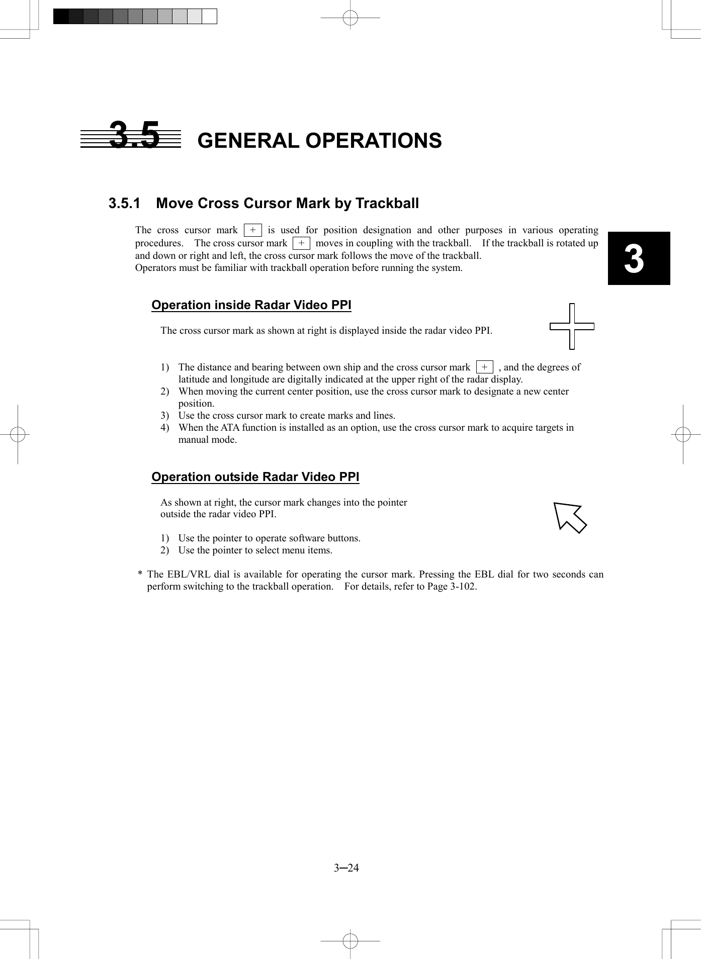   3─24 3 3.5 GENERAL OPERATIONS   3.5.1    Move Cross Cursor Mark by Trackball  The cross cursor mark  +  is used for position designation and other purposes in various operating procedures.    The cross cursor mark    +    moves in coupling with the trackball.    If the trackball is rotated up and down or right and left, the cross cursor mark follows the move of the trackball. Operators must be familiar with trackball operation before running the system.   Operation inside Radar Video PPI  The cross cursor mark as shown at right is displayed inside the radar video PPI.       1)  The distance and bearing between own ship and the cross cursor mark    +    , and the degrees of latitude and longitude are digitally indicated at the upper right of the radar display. 2)  When moving the current center position, use the cross cursor mark to designate a new center position. 3)  Use the cross cursor mark to create marks and lines. 4)  When the ATA function is installed as an option, use the cross cursor mark to acquire targets in manual mode.   Operation outside Radar Video PPI  As shown at right, the cursor mark changes into the pointer   outside the radar video PPI.  1)  Use the pointer to operate software buttons. 2)  Use the pointer to select menu items.  * The EBL/VRL dial is available for operating the cursor mark. Pressing the EBL dial for two seconds can perform switching to the trackball operation.    For details, refer to Page 3-102.  