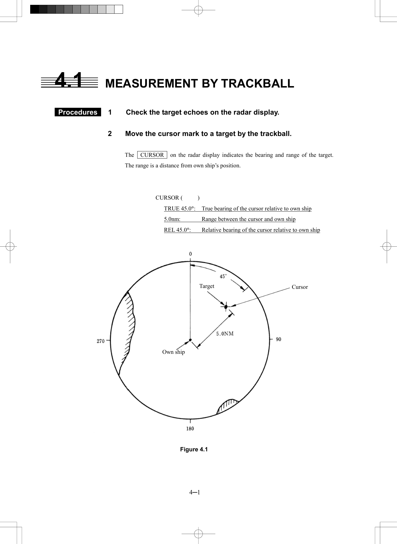  4─1 4.1  MEASUREMENT BY TRACKBALL   Procedures  1  Check the target echoes on the radar display.  2  Move the cursor mark to a target by the trackball.  The   CURSOR   on the radar display indicates the bearing and range of the target.   The range is a distance from own ship’s position.   CURSOR (     ) TRUE 45.0°:  True bearing of the cursor relative to own ship 5.0nm:  Range between the cursor and own ship REL 45.0°:  Relative bearing of the cursor relative to own ship   Figure 4.1  Target CursorOwn ship