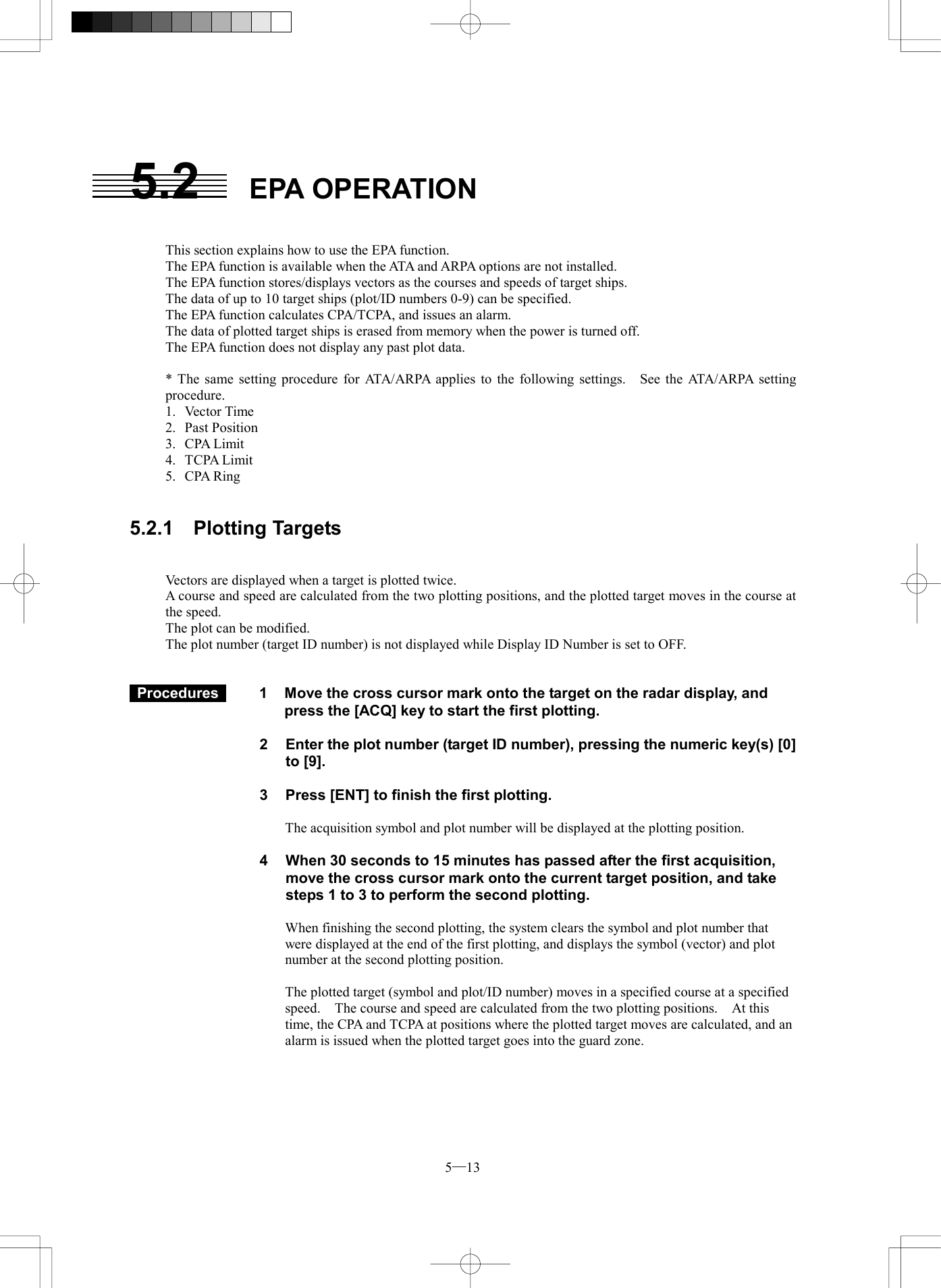 5─13 5.2 EPA OPERATION   This section explains how to use the EPA function. The EPA function is available when the ATA and ARPA options are not installed. The EPA function stores/displays vectors as the courses and speeds of target ships. The data of up to 10 target ships (plot/ID numbers 0-9) can be specified. The EPA function calculates CPA/TCPA, and issues an alarm. The data of plotted target ships is erased from memory when the power is turned off. The EPA function does not display any past plot data.  * The same setting procedure for ATA/ARPA applies to the following settings.  See the ATA/ARPA setting procedure. 1. Vector Time 2. Past Position 3. CPA Limit 4. TCPA Limit 5. CPA Ring   5.2.1  Plotting Targets   Vectors are displayed when a target is plotted twice. A course and speed are calculated from the two plotting positions, and the plotted target moves in the course at the speed. The plot can be modified. The plot number (target ID number) is not displayed while Display ID Number is set to OFF.    Procedures   1  Move the cross cursor mark onto the target on the radar display, and press the [ACQ] key to start the first plotting.  2  Enter the plot number (target ID number), pressing the numeric key(s) [0] to [9].  3    Press [ENT] to finish the first plotting.  The acquisition symbol and plot number will be displayed at the plotting position.  4  When 30 seconds to 15 minutes has passed after the first acquisition, move the cross cursor mark onto the current target position, and take steps 1 to 3 to perform the second plotting.  When finishing the second plotting, the system clears the symbol and plot number that were displayed at the end of the first plotting, and displays the symbol (vector) and plot number at the second plotting position.  The plotted target (symbol and plot/ID number) moves in a specified course at a specified speed.    The course and speed are calculated from the two plotting positions.    At this time, the CPA and TCPA at positions where the plotted target moves are calculated, and an alarm is issued when the plotted target goes into the guard zone.  