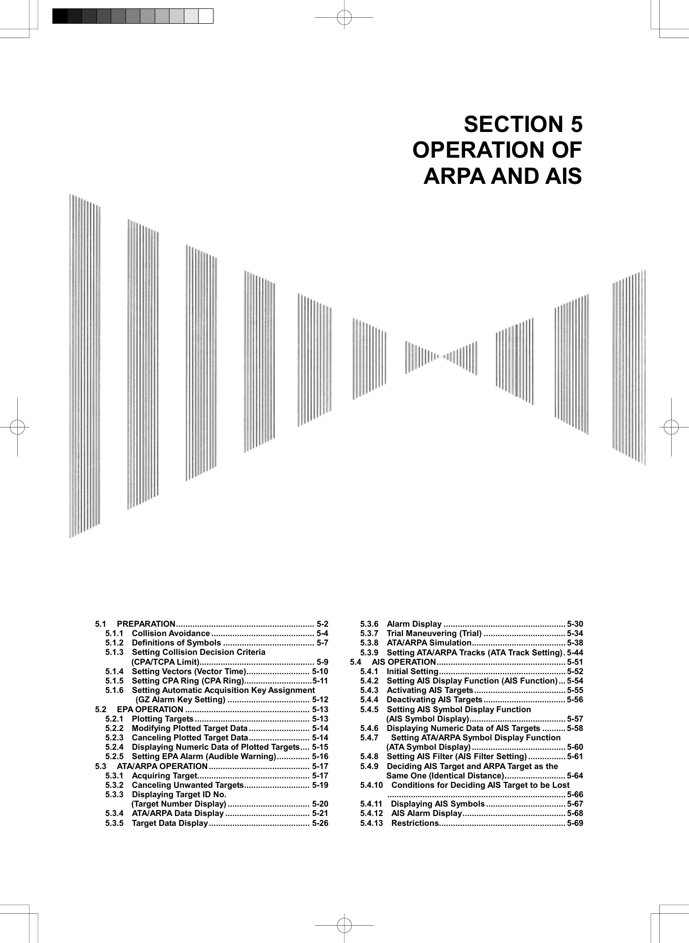   SECTION 5 OPERATION OF ARPA AND AIS       5.1 PREPARATION........................................................... 5-2 5.1.1  Collision Avoidance ............................................ 5-4 5.1.2  Definitions of Symbols ....................................... 5-7 5.1.3    Setting Collision Decision Criteria   (CPA/TCPA Limit)................................................. 5-9 5.1.4  Setting Vectors (Vector Time)........................... 5-10 5.1.5    Setting CPA Ring (CPA Ring).............................5-11 5.1.6    Setting Automatic Acquisition Key Assignment   (GZ Alarm Key Setting) ................................... 5-12 5.2 EPA OPERATION ..................................................... 5-13 5.2.1  Plotting Targets ................................................. 5-13 5.2.2  Modifying Plotted Target Data .......................... 5-14 5.2.3  Canceling Plotted Target Data.......................... 5-14 5.2.4    Displaying Numeric Data of Plotted Targets.... 5-15 5.2.5    Setting EPA Alarm (Audible Warning).............. 5-16 5.3 ATA/ARPA OPERATION........................................... 5-17 5.3.1  Acquiring Target................................................ 5-17 5.3.2    Canceling Unwanted Targets............................ 5-19 5.3.3    Displaying Target ID No.   (Target Number Display) ................................... 5-20 5.3.4  ATA/ARPA Data Display .................................... 5-21 5.3.5  Target Data Display........................................... 5-26 5.3.6  Alarm Display .................................................... 5-30 5.3.7  Trial Maneuvering (Trial) ................................... 5-34 5.3.8  ATA/ARPA Simulation........................................ 5-38 5.3.9    Setting ATA/ARPA Tracks (ATA Track Setting). 5-44 5.4 AIS OPERATION....................................................... 5-51 5.4.1  Initial Setting...................................................... 5-52 5.4.2    Setting AIS Display Function (AIS Function)... 5-54 5.4.3  Activating AIS Targets....................................... 5-55 5.4.4  Deactivating AIS Targets................................... 5-56 5.4.5  Setting AIS Symbol Display Function  (AIS Symbol Display)......................................... 5-57 5.4.6    Displaying Numeric Data of AIS Targets .......... 5-58 5.4.7   Setting ATA/ARPA Symbol Display Function (ATA Symbol Display) ........................................ 5-60 5.4.8    Setting AIS Filter (AIS Filter Setting)................ 5-61 5.4.9    Deciding AIS Target and ARPA Target as the Same One (Identical Distance).......................... 5-64 5.4.10  Conditions for Deciding AIS Target to be Lost ............................................................................ 5-66 5.4.11  Displaying AIS Symbols.................................. 5-67 5.4.12  AIS Alarm Display............................................ 5-68 5.4.13  Restrictions...................................................... 5-69 