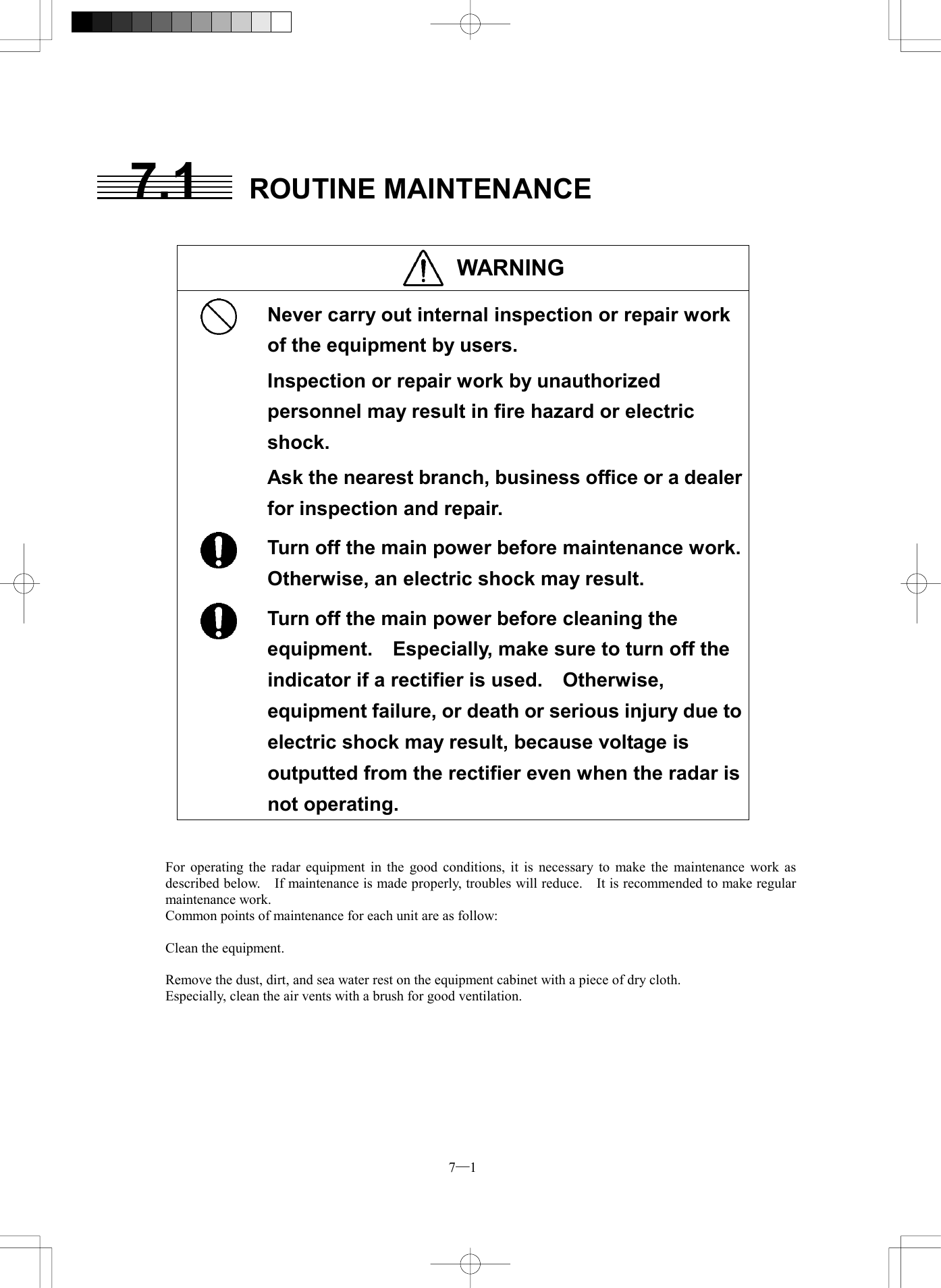  7─1 7.1 ROUTINE MAINTENANCE   WARNING   Never carry out internal inspection or repair work of the equipment by users. Inspection or repair work by unauthorized personnel may result in fire hazard or electric shock. Ask the nearest branch, business office or a dealer for inspection and repair.  Turn off the main power before maintenance work. Otherwise, an electric shock may result.  Turn off the main power before cleaning the equipment.  Especially, make sure to turn off the indicator if a rectifier is used.    Otherwise, equipment failure, or death or serious injury due to electric shock may result, because voltage is outputted from the rectifier even when the radar is not operating.   For operating the radar equipment in the good conditions, it is necessary to make the maintenance work as described below.    If maintenance is made properly, troubles will reduce.    It is recommended to make regular maintenance work. Common points of maintenance for each unit are as follow:  Clean the equipment.  Remove the dust, dirt, and sea water rest on the equipment cabinet with a piece of dry cloth. Especially, clean the air vents with a brush for good ventilation.  