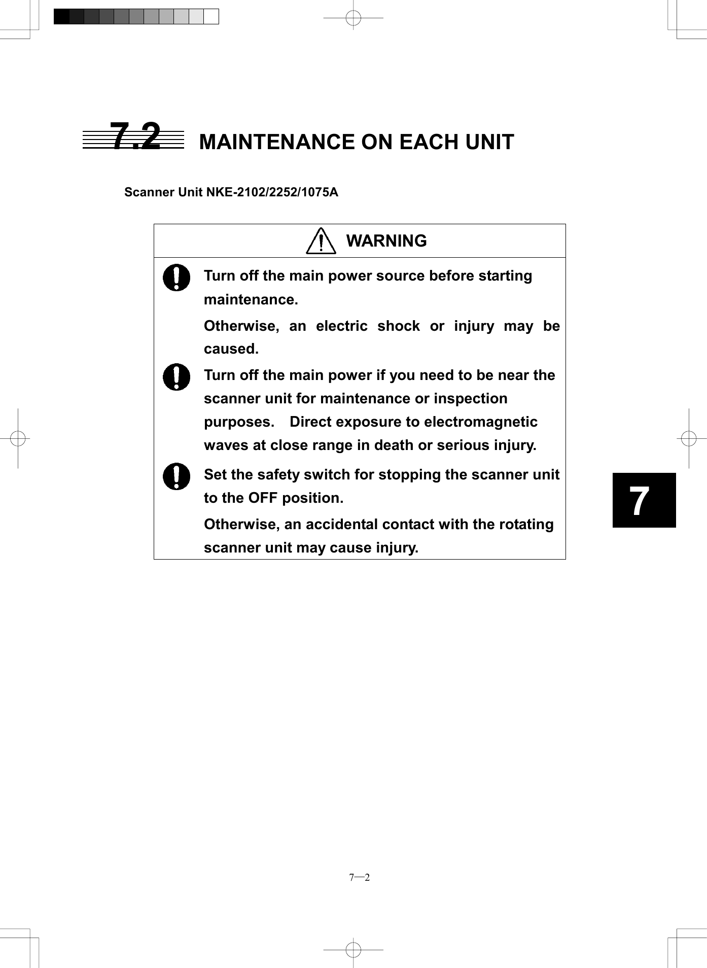  7─2 77.2  MAINTENANCE ON EACH UNIT   Scanner Unit NKE-2102/2252/1075A   WARNING   Turn off the main power source before starting maintenance. Otherwise, an electric shock or injury may be caused.  Turn off the main power if you need to be near the scanner unit for maintenance or inspection purposes.  Direct exposure to electromagnetic waves at close range in death or serious injury.  Set the safety switch for stopping the scanner unit to the OFF position. Otherwise, an accidental contact with the rotating scanner unit may cause injury.  