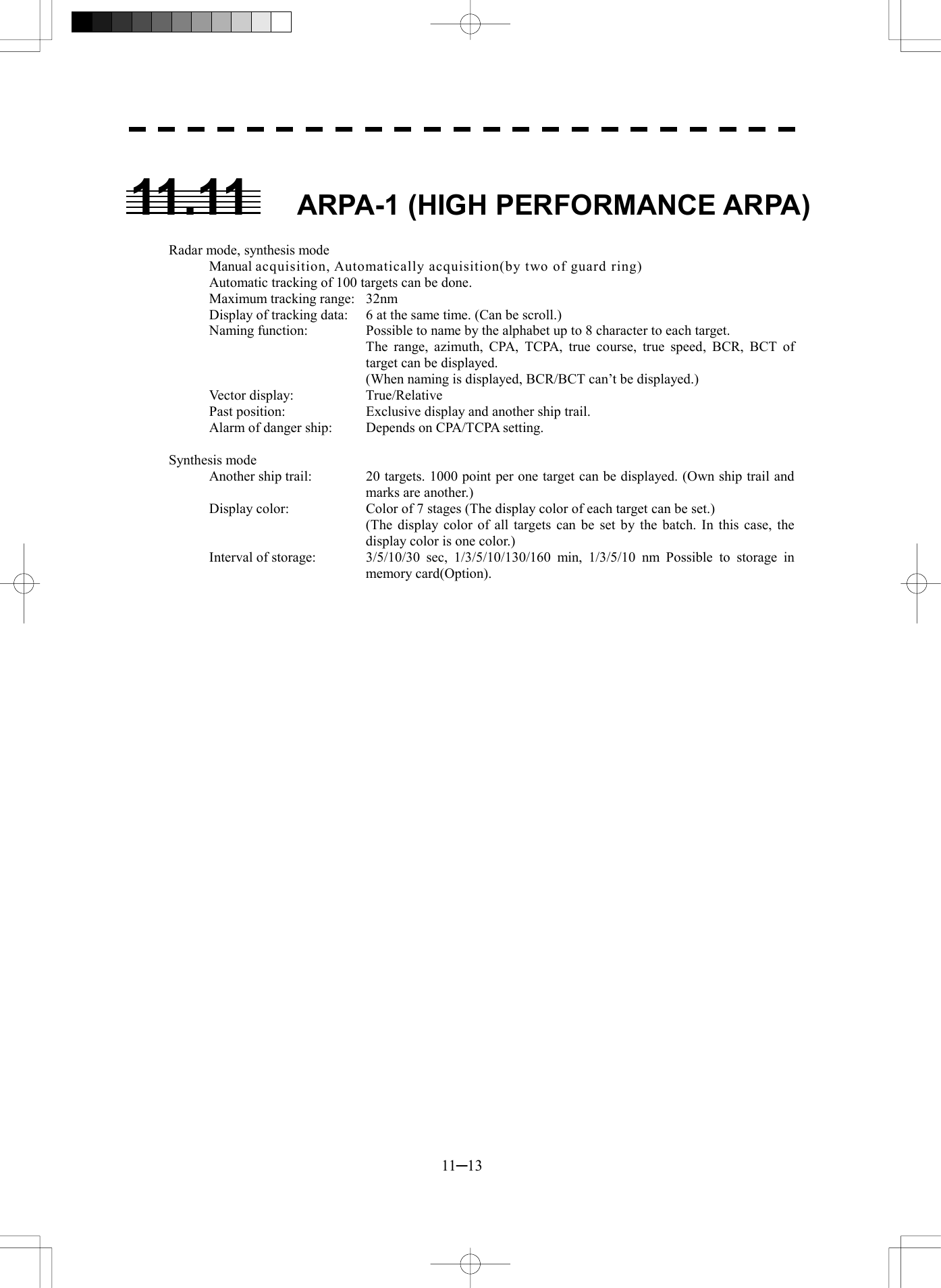  11─13  11.11  ARPA-1 (HIGH PERFORMANCE ARPA)   Radar mode, synthesis mode Manual acquisition, Automatically acquisition(by two of guard ring) Automatic tracking of 100 targets can be done. Maximum tracking range:  32nm Display of tracking data:  6 at the same time. (Can be scroll.) Naming function:  Possible to name by the alphabet up to 8 character to each target.   The range, azimuth, CPA, TCPA, true course, true speed, BCR, BCT of target can be displayed.     (When naming is displayed, BCR/BCT can’t be displayed.) Vector display:    True/Relative Past position:    Exclusive display and another ship trail. Alarm of danger ship:  Depends on CPA/TCPA setting.  Synthesis mode Another ship trail:  20 targets. 1000 point per one target can be displayed. (Own ship trail and marks are another.) Display color:  Color of 7 stages (The display color of each target can be set.)   (The display color of all targets can be set by the batch. In this case, the display color is one color.) Interval of storage:  3/5/10/30 sec, 1/3/5/10/130/160 min, 1/3/5/10 nm Possible to storage in memory card(Option).     