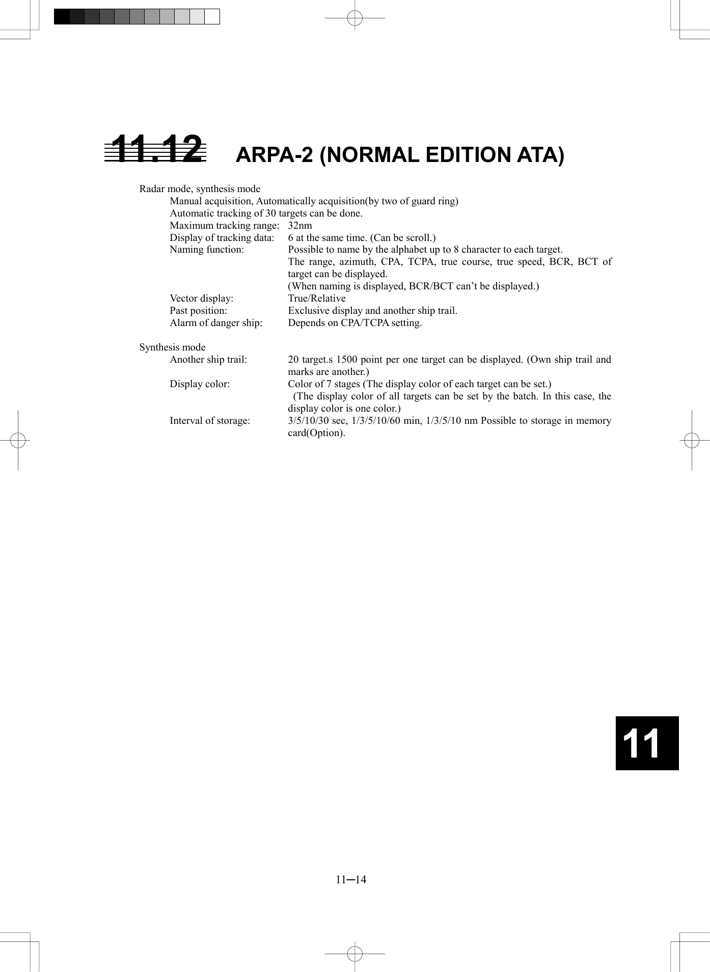   11─14 11 11.12  ARPA-2 (NORMAL EDITION ATA)  Radar mode, synthesis mode Manual acquisition, Automatically acquisition(by two of guard ring) Automatic tracking of 30 targets can be done. Maximum tracking range:  32nm Display of tracking data:  6 at the same time. (Can be scroll.) Naming function:    Possible to name by the alphabet up to 8 character to each target.   The range, azimuth, CPA, TCPA, true course, true speed, BCR, BCT of target can be displayed.     (When naming is displayed, BCR/BCT can’t be displayed.) Vector display:    True/Relative Past position:    Exclusive display and another ship trail. Alarm of danger ship:    Depends on CPA/TCPA setting.  Synthesis mode Another ship trail:    20 target.s 1500 point per one target can be displayed. (Own ship trail and marks are another.) Display color:    Color of 7 stages (The display color of each target can be set.)     (The display color of all targets can be set by the batch. In this case, the display color is one color.) Interval of storage:    3/5/10/30 sec, 1/3/5/10/60 min, 1/3/5/10 nm Possible to storage in memory card(Option).     