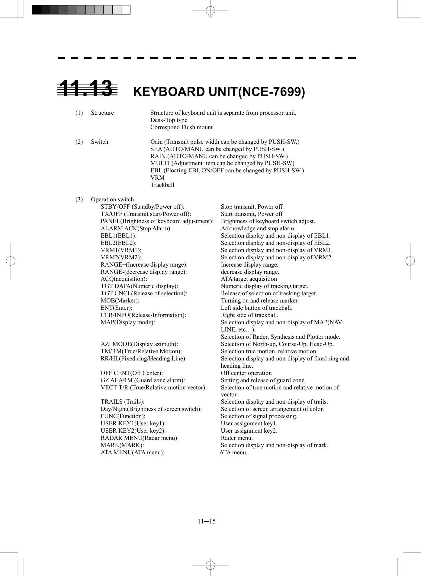  11─15  11.13 KEYBOARD UNIT(NCE-7699)  (1)  Structure  Structure of keyboard unit is separate from processor unit.    Desk-Top type     Correspond Flush mount    (2)  Switch  Gain (Transmit pulse width can be changed by PUSH-SW.)     SEA (AUTO/MANU can be changed by PUSH-SW.)     RAIN (AUTO/MANU can be changed by PUSH-SW.)     MULTI (Adjustment item can be changed by PUSH-SW)     EBL (Floating EBL ON/OFF can be changed by PUSH-SW.)    VRM    Trackball  (3) Operation switch STBY/OFF (Standby/Power off):    Stop transmit, Power off. TX/OFF (Transmit start/Power off):    Start transmit, Power off PANEL(Brightness of keyboard adjustment):  Brightness of keyboard switch adjust. ALARM ACK(Stop Alarm):    Acknowledge and stop alarm. EBL1(EBL1):    Selection display and non-display of EBL1. EBL2(EBL2):    Selection display and non-display of EBL2. VRM1(VRM1):    Selection display and non-display of VRM1. VRM2(VRM2):    Selection display and non-display of VRM2. RANGE+(Increase display range):    Increase display range. RANGE-(decrease display range):    decrease display range. ACQ(acquisition):    ATA target acquisition TGT DATA(Numeric display):    Numeric display of tracking target. TGT CNCL(Release of selection):    Release of selection of tracking target. MOB(Marker):    Turning on and release marker. ENT(Enter):    Left side button of trackball. CLR/INFO(Release/Information):    Right side of trackball. MAP(Display mode):  Selection display and non-display of MAP(NAV LINE, etc…).   Selection of Rader, Synthesis and Plotter mode. AZI MODE(Display azimuth):    Selection of North-up, Course-Up, Head-Up. TM/RM(True/Relative Motion):    Selection true motion, relative motion. RR/HL(Fixed ring/Heading Line):  Selection display and non-display of fixed ring and heading line. OFF CENT(Off Center):  Off center operation GZ ALARM (Guard zone alarm):    Setting and release of guard zone. VECT T/R (True/Relative motion vector):  Selection of true motion and relative motion of vector. TRAILS (Trails):    Selection display and non-display of trails. Day/Night(Brightness of screen switch):  Selection of screen arrangement of color. FUNC(Function):  Selection of signal processing. USER KEY1(User key1):    User assignment key1. USER KEY2(User key2):    User assignment key2. RADAR MENU(Radar menu):    Rader menu. MARK(MARK):    Selection display and non-display of mark. ATA M E N U ( ATA m e n u ) :         ATA me n u.