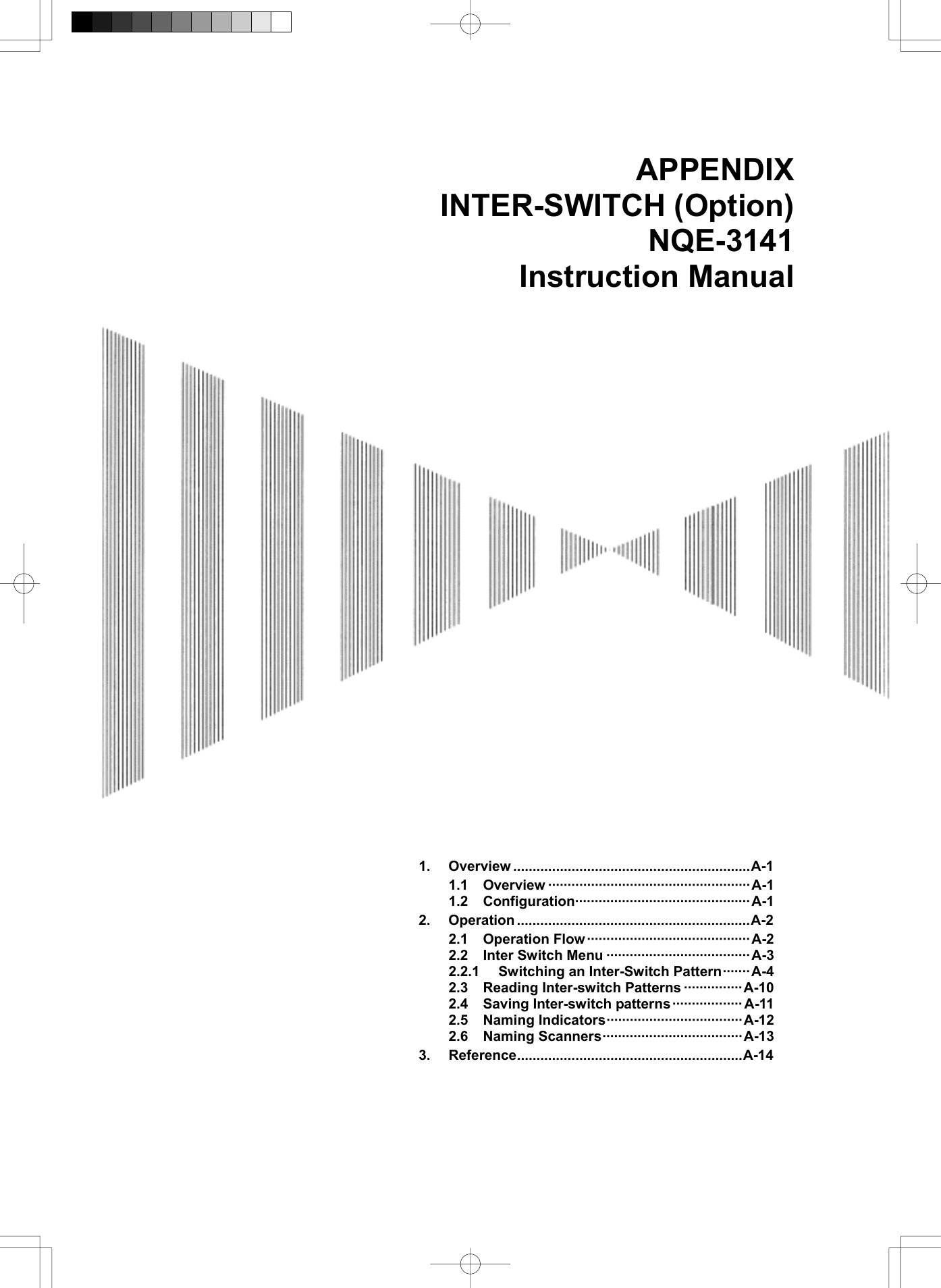  APPENDIX INTER-SWITCH (Option) NQE-3141 Instruction Manual                                   1. Overview .............................................................A-1 1.1 Overview ····················································A-1 1.2 Configuration·············································A-1 2. Operation ............................................................A-2 2.1 Operation Flow ··········································A-2 2.2 Inter Switch Menu ·····································A-3 2.2.1  Switching an Inter-Switch Pattern·······A-4 2.3 Reading Inter-switch Patterns ···············A-10 2.4 Saving Inter-switch patterns·················· A-11 2.5 Naming Indicators···································A-12 2.6 Naming Scanners····································A-13 3. Reference..........................................................A-14  