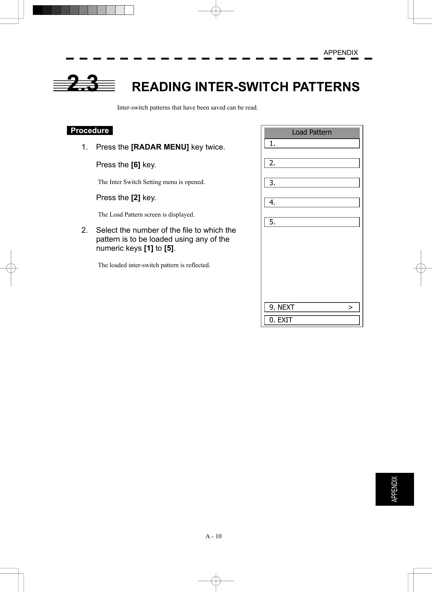   A - 10  APPENDIX  APPENDIX 2.3  READING INTER-SWITCH PATTERNS  Inter-switch patterns that have been saved can be read.    Procedure   1. Press the [RADAR MENU] key twice.   Press the [6] key.  The Inter Switch Setting menu is opened.   Press the [2] key.  The Load Pattern screen is displayed.  2.    Select the number of the file to which the pattern is to be loaded using any of the numeric keys [1] to [5].  The loaded inter-switch pattern is reflected.           Load Pattern1.  2.  3.  4.  5.  0. EXIT 9. NEXT               &gt;
