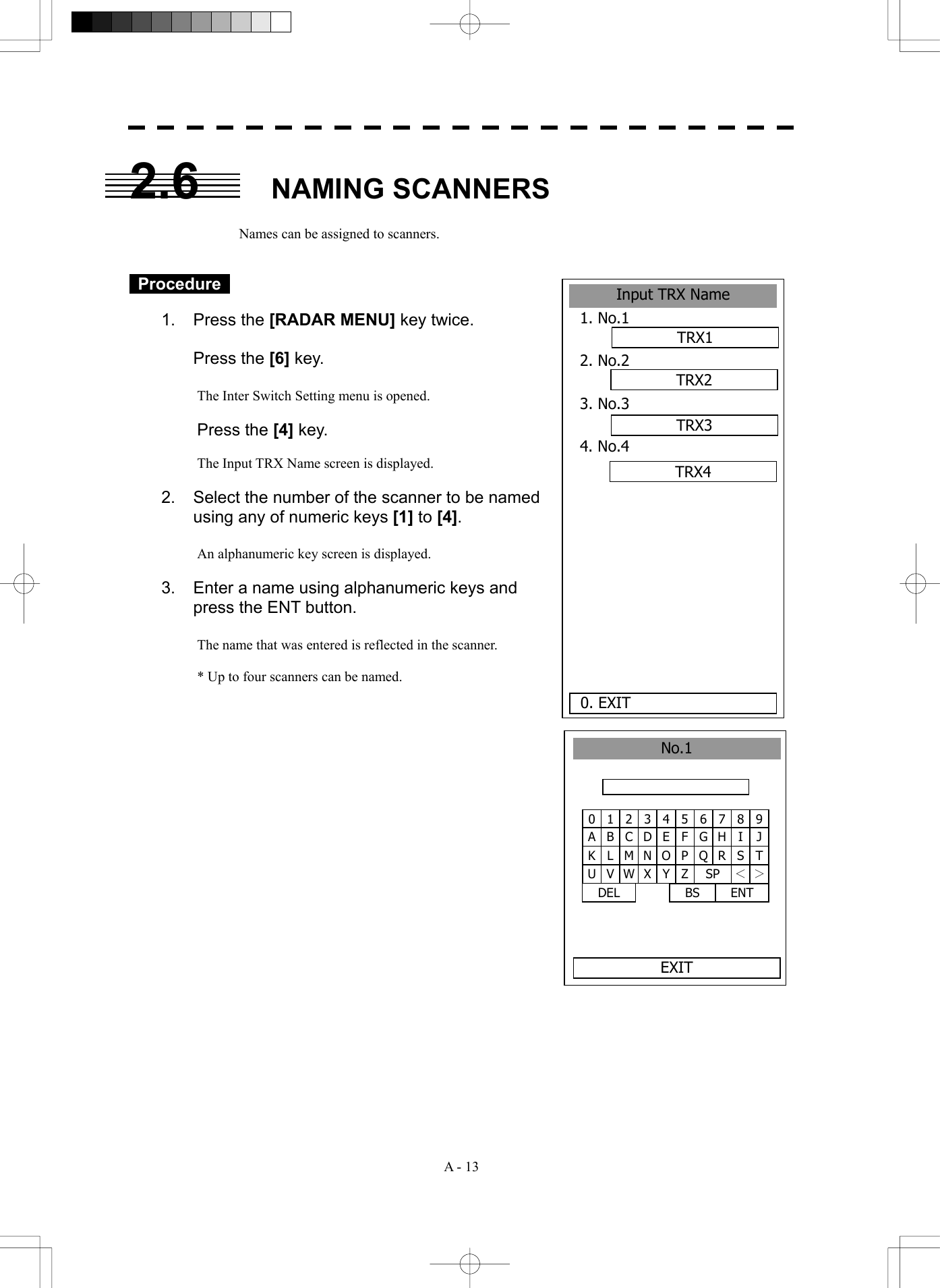  A - 13 2.6 NAMING SCANNERS  Names can be assigned to scanners.    Procedure   1. Press the [RADAR MENU] key twice.   Press the [6] key.  The Inter Switch Setting menu is opened.  Press the [4] key.  The Input TRX Name screen is displayed.  2.  Select the number of the scanner to be named using any of numeric keys [1] to [4].  An alphanumeric key screen is displayed.    3.  Enter a name using alphanumeric keys and press the ENT button.    The name that was entered is reflected in the scanner.  * Up to four scanners can be named.                  1 2 34 5 6 7 8 90 B C DE F G H I JA L M N O P Q R S TK V W X Y Z SP ＜ ＞U DEL  ENT BS No.1EXITInput TRX Name1. No.1 2. No.2 3. No.3 4. No.4 0. EXIT TRX1TRX2TRX3TRX4