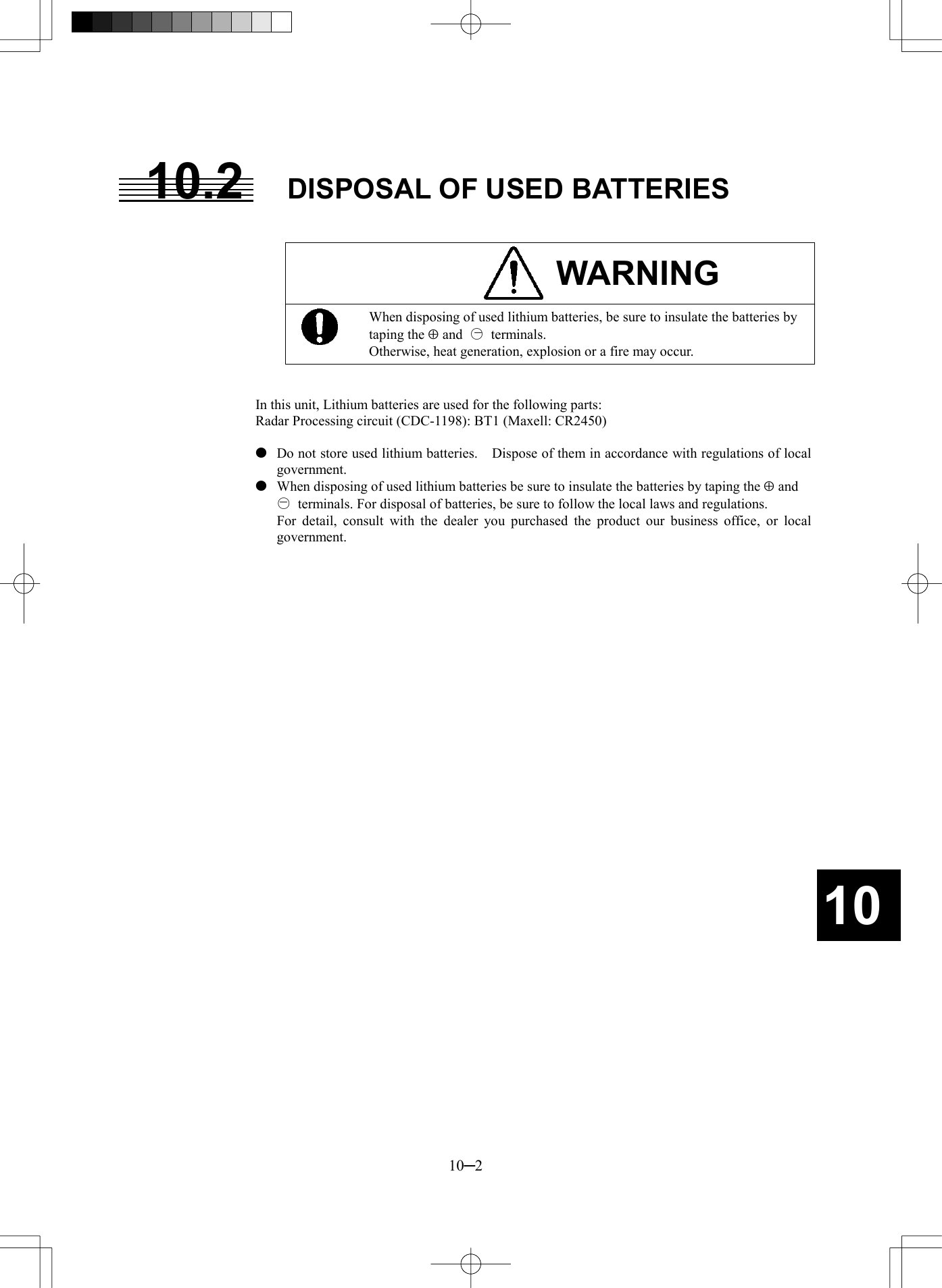   10─2 1010.2  DISPOSAL OF USED BATTERIES   WARNING  When disposing of used lithium batteries, be sure to insulate the batteries by taping the Å and  ○ terminals. Otherwise, heat generation, explosion or a fire may occur.   In this unit, Lithium batteries are used for the following parts: Radar Processing circuit (CDC-1198): BT1 (Maxell: CR2450)    Do not store used lithium batteries.    Dispose of them in accordance with regulations of local government.   When disposing of used lithium batteries be sure to insulate the batteries by taping the Å and   ○  terminals. For disposal of batteries, be sure to follow the local laws and regulations.   For detail, consult with the dealer you purchased the product our business office, or local government.    -- 