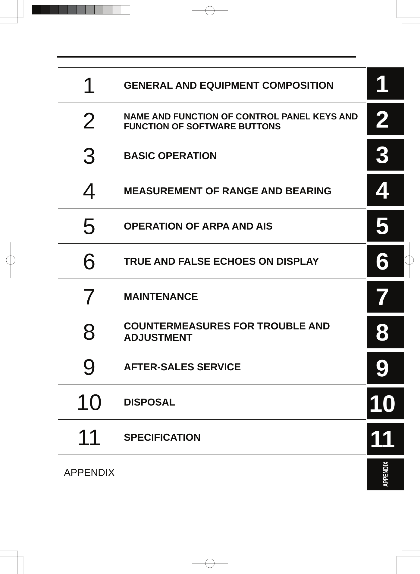  1  GENERAL AND EQUIPMENT COMPOSITION 2  NAME AND FUNCTION OF CONTROL PANEL KEYS AND FUNCTION OF SOFTWARE BUTTONS 3  BASIC OPERATION 4  MEASUREMENT OF RANGE AND BEARING   5  OPERATION OF ARPA AND AIS 6  TRUE AND FALSE ECHOES ON DISPLAY   7  MAINTENANCE  8  COUNTERMEASURES FOR TROUBLE AND ADJUSTMENT 9  AFTER-SALES SERVICE 10  DISPOSAL 11  SPECIFICATION APPENDIX   1 2 3 4 5 6 7 8 9 10 11  APPENDIX    