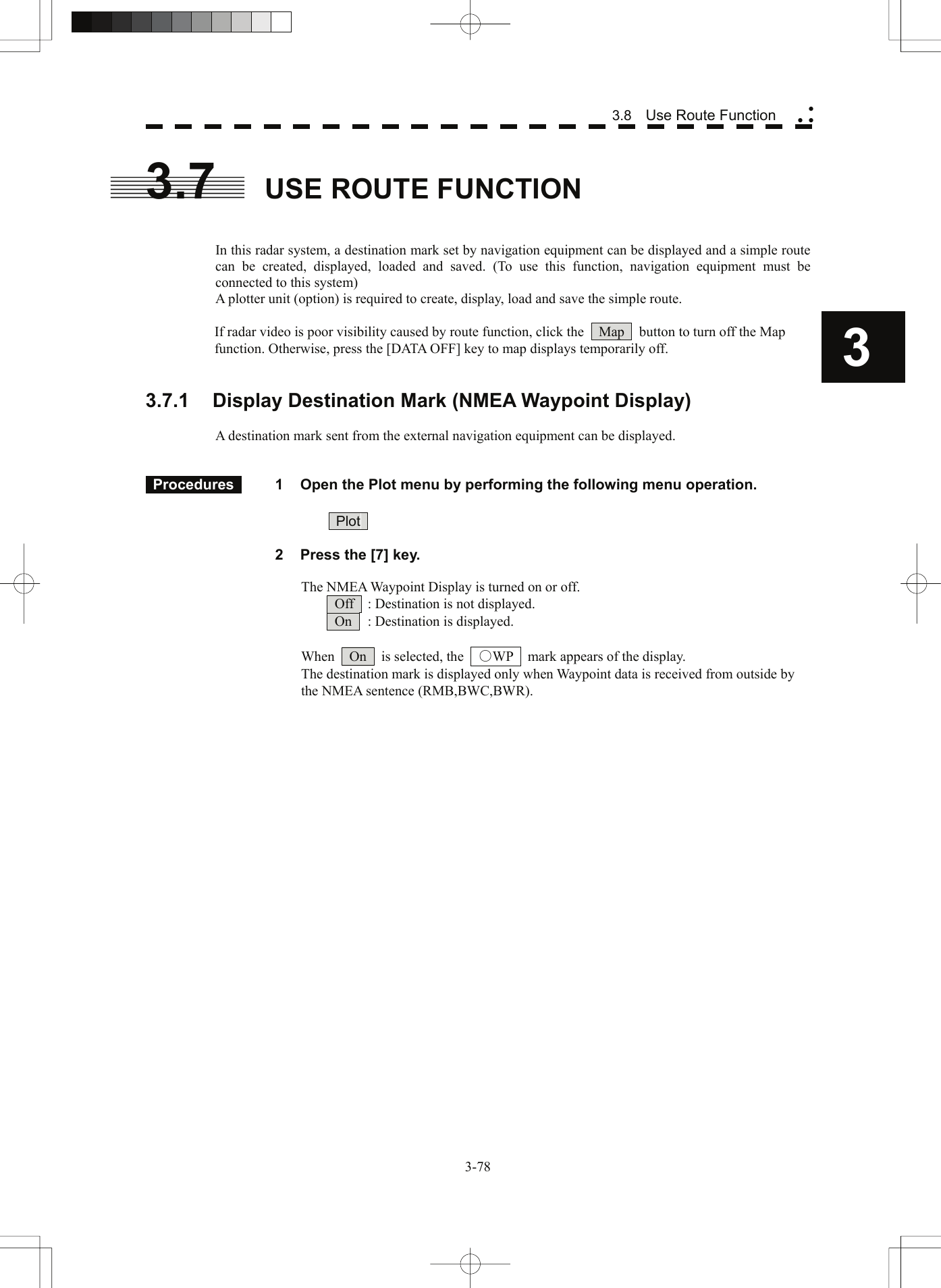  3 3.8  Use Route Function yy y3.7  USE ROUTE FUNCTION   In this radar system, a destination mark set by navigation equipment can be displayed and a simple route can be created, displayed, loaded and saved. (To use this function, navigation equipment must be connected to this system) A plotter unit (option) is required to create, display, load and save the simple route.  If radar video is poor visibility caused by route function, click the    Map    button to turn off the Map function. Otherwise, press the [DATA OFF] key to map displays temporarily off.   3.7.1 Display Destination Mark (NMEA Waypoint Display)  A destination mark sent from the external navigation equipment can be displayed.    Procedures   1  Open the Plot menu by performing the following menu operation.   Plot     2  Press the [7] key.    The NMEA Waypoint Display is turned on or off.   Off    : Destination is not displayed.   On    : Destination is displayed.  When    On    is selected, the    ○WP    mark appears of the display.   The destination mark is displayed only when Waypoint data is received from outside by the NMEA sentence (RMB,BWC,BWR).   3-78 