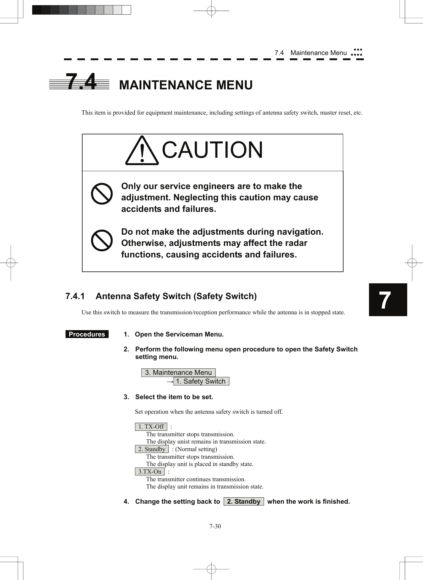  77.4  Maintenance Menu yyyyyyy7.4 MAINTENANCE MENU   This item is provided for equipment maintenance, including settings of antenna safety switch, master reset, etc.    CAUTION  Only our service engineers are to make the adjustment. Neglecting this caution may cause accidents and failures.  Do not make the adjustments during navigation. Otherwise, adjustments may affect the radar functions, causing accidents and failures.                      7.4.1  Antenna Safety Switch (Safety Switch)  Use this switch to measure the transmission/reception performance while the antenna is in stopped state.    Procedures    1.  Open the Serviceman Menu.  2.  Perform the following menu open procedure to open the Safety Switch setting menu.          3. Maintenance Menu       → 1. Safety Switch    3.  Select the item to be set.  Set operation when the antenna safety switch is turned off.   1. TX-Off  :   The transmitter stops transmission.   The display unist remains in transmission state.   2. Standby    : (Normal setting)   The transmitter stops transmission.   The display unit is placed in standby state.  3.TX-On  :   The transmitter continues transmission.   The display unit remains in transmission state.  4.  Change the setting back to    2. Standby    when the work is finished. 7-30 