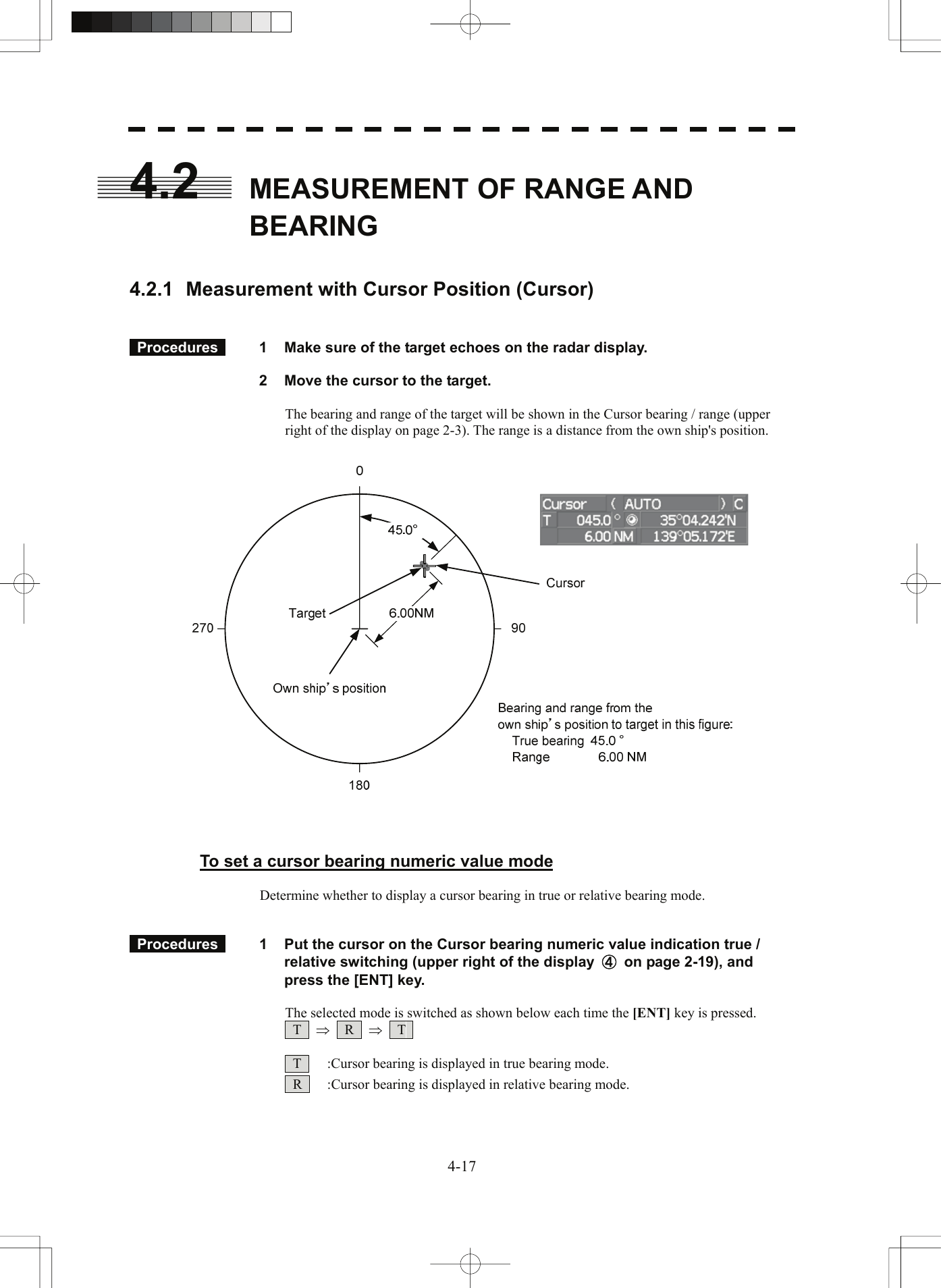  4.2  MEASUREMENT OF RANGE AND BEARING    4.2.1  Measurement with Cursor Position (Cursor)    Procedures   1  Make sure of the target echoes on the radar display.    2  Move the cursor to the target.  The bearing and range of the target will be shown in the Cursor bearing / range (upper right of the display on page 2-3). The range is a distance from the own ship&apos;s position.      To set a cursor bearing numeric value mode  Determine whether to display a cursor bearing in true or relative bearing mode.    Procedures   1  Put the cursor on the Cursor bearing numeric value indication true / relative switching (upper right of the display  ④  on page 2-19), and press the [ENT] key.  The selected mode is switched as shown below each time the [ENT] key is pressed.  T  ⇒  R  ⇒  T     T    :Cursor bearing is displayed in true bearing mode.   R    :Cursor bearing is displayed in relative bearing mode.  4-17 
