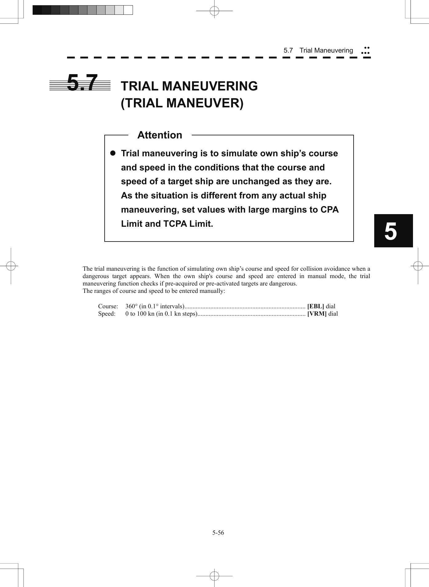  5.7   Trial Maneuvering yyyyy5.7  TRIAL MANEUVERING (TRIAL MANEUVER)    5 z Trial maneuvering is to simulate own ship’s course and speed in the conditions that the course and speed of a target ship are unchanged as they are.   As the situation is different from any actual ship maneuvering, set values with large margins to CPA Limit and TCPA Limit. Attention                   The trial maneuvering is the function of simulating own ship’s course and speed for collision avoidance when a dangerous target appears. When the own ship&apos;s course and speed are entered in manual mode, the trial maneuvering function checks if pre-acquired or pre-activated targets are dangerous. The ranges of course and speed to be entered manually:  Course: 360° (in 0.1° intervals)........................................................................... [EBL] dial Speed:  0 to 100 kn (in 0.1 kn steps)................................................................... [VRM] dial   5-56 