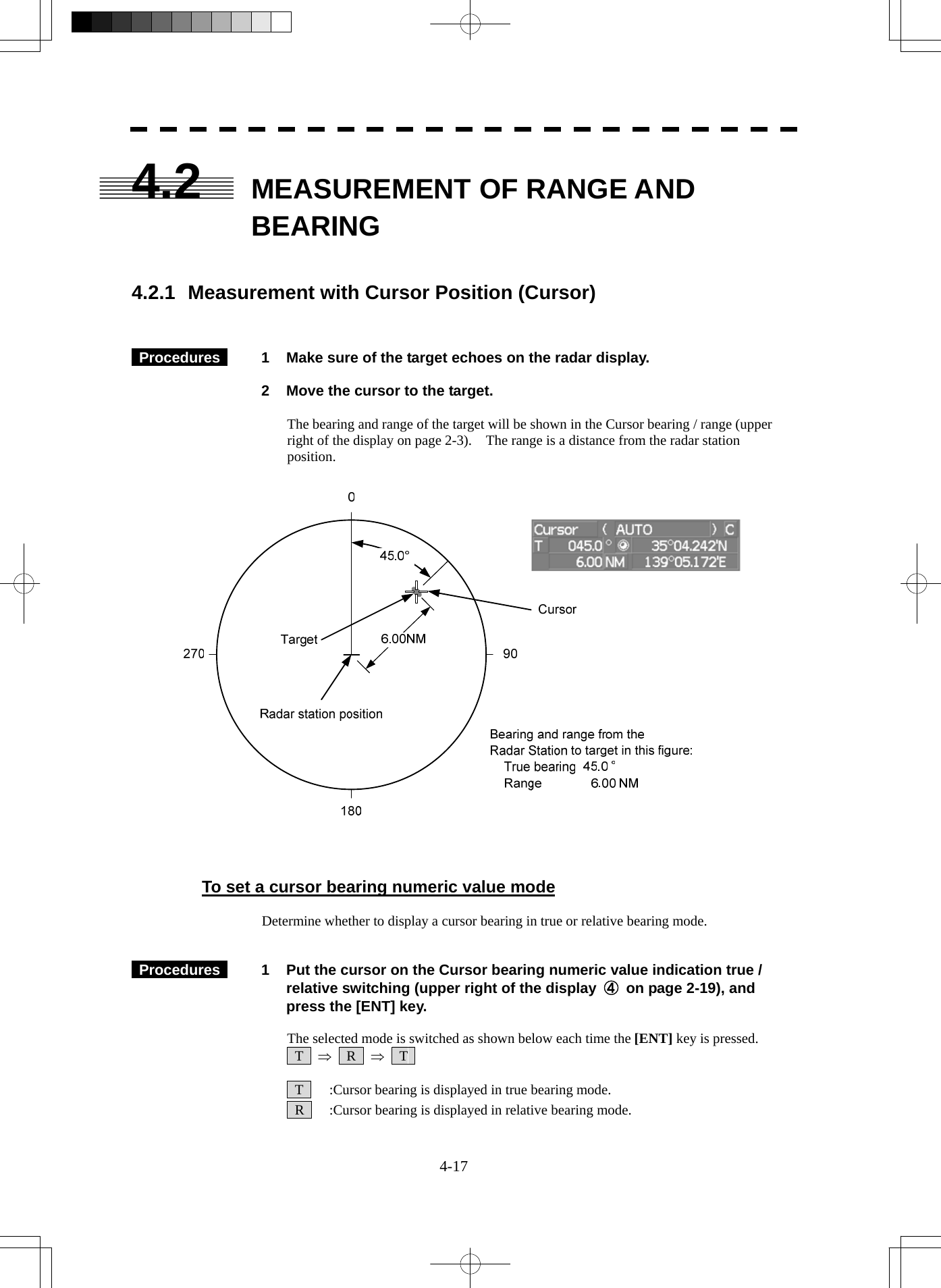  4-17 4.2  MEASUREMENT OF RANGE AND BEARING   4.2.1  Measurement with Cursor Position (Cursor)    Procedures   1  Make sure of the target echoes on the radar display.    2  Move the cursor to the target.  The bearing and range of the target will be shown in the Cursor bearing / range (upper right of the display on page 2-3).    The range is a distance from the radar station position.      To set a cursor bearing numeric value mode  Determine whether to display a cursor bearing in true or relative bearing mode.    Procedures   1  Put the cursor on the Cursor bearing numeric value indication true / relative switching (upper right of the display  ④  on page 2-19), and press the [ENT] key.  The selected mode is switched as shown below each time the [ENT] key is pressed.  T  ⇒  R  ⇒  T     T    :Cursor bearing is displayed in true bearing mode.   R    :Cursor bearing is displayed in relative bearing mode. 