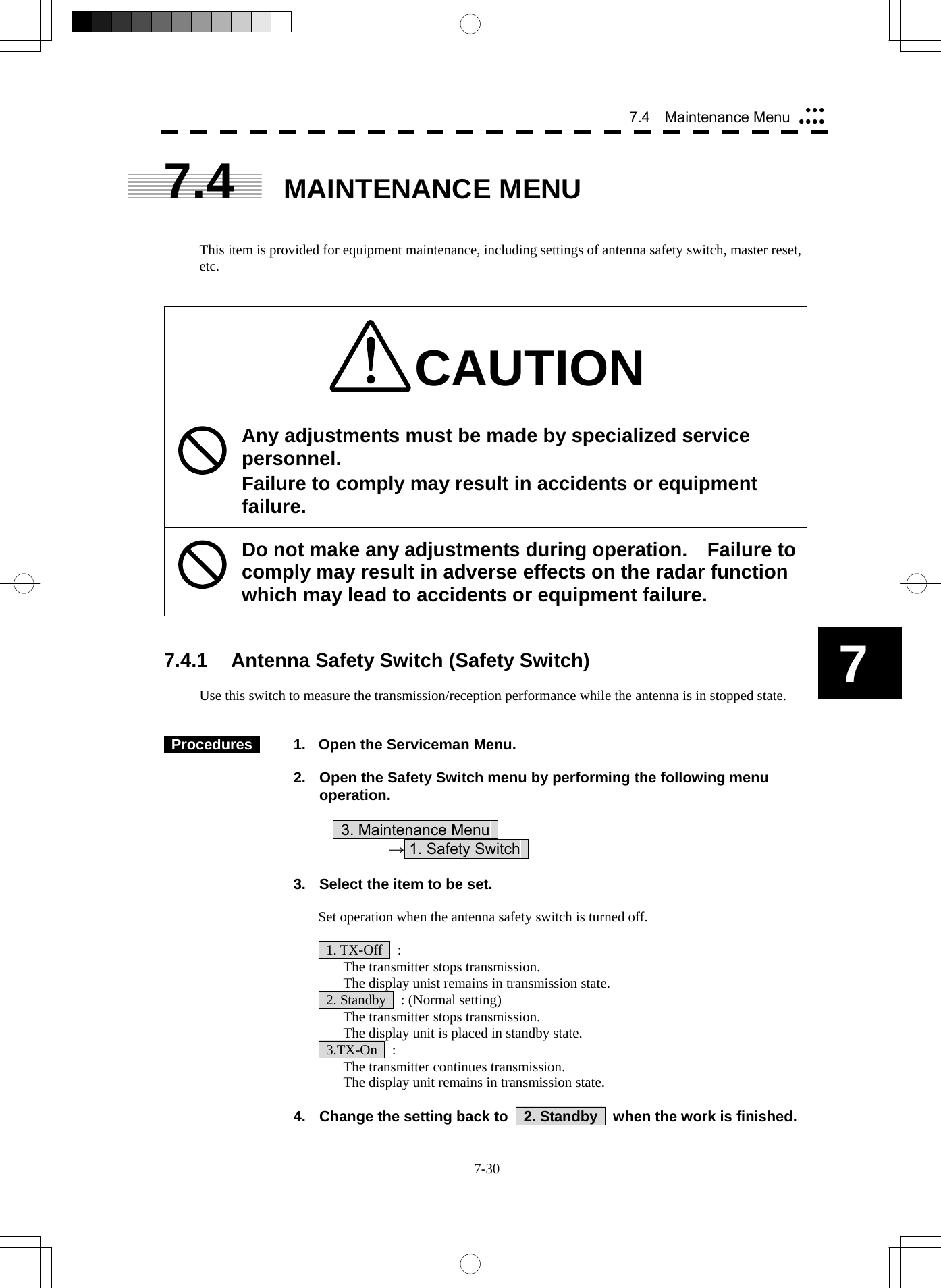 7-30 7 7.4  Maintenance Menu yyyyyyy7.4 MAINTENANCE MENU   This item is provided for equipment maintenance, including settings of antenna safety switch, master reset, etc.   CAUTION Any adjustments must be made by specialized service personnel. Failure to comply may result in accidents or equipment failure. Do not make any adjustments during operation.  Failure to comply may result in adverse effects on the radar function which may lead to accidents or equipment failure.   7.4.1  Antenna Safety Switch (Safety Switch)  Use this switch to measure the transmission/reception performance while the antenna is in stopped state.    Procedures    1.  Open the Serviceman Menu.  2.  Open the Safety Switch menu by performing the following menu operation.          3. Maintenance Menu       → 1. Safety Switch    3.  Select the item to be set.  Set operation when the antenna safety switch is turned off.   1. TX-Off  :   The transmitter stops transmission.   The display unist remains in transmission state.   2. Standby    : (Normal setting)   The transmitter stops transmission.   The display unit is placed in standby state.  3.TX-On  :   The transmitter continues transmission.   The display unit remains in transmission state.  4.  Change the setting back to    2. Standby    when the work is finished. 